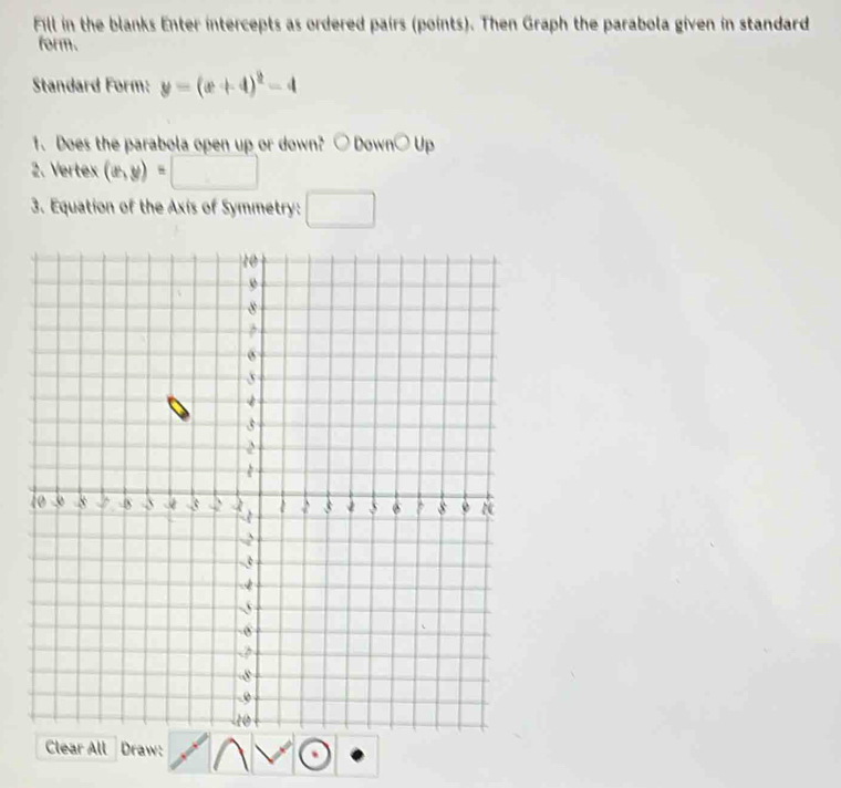 Fill in the blanks Enter intercepts as ordered pairs (points). Then Graph the parabola given in standard 
form. 
Standard Form: y=(x+4)^2-4
O Up 
1. Does the parabola open up or down? I bigcirc Down x
2. Vertex (a,y)=□
3. Equation of the Axis of Symmetry: □