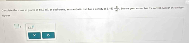 Calculate the mass in grams of 69.7 mL of desflurane, an anesthetic that has a density of 1.465 g/mL . Be sure your answer has the correct number of significant 
figures.
g □ .8^(□)
5