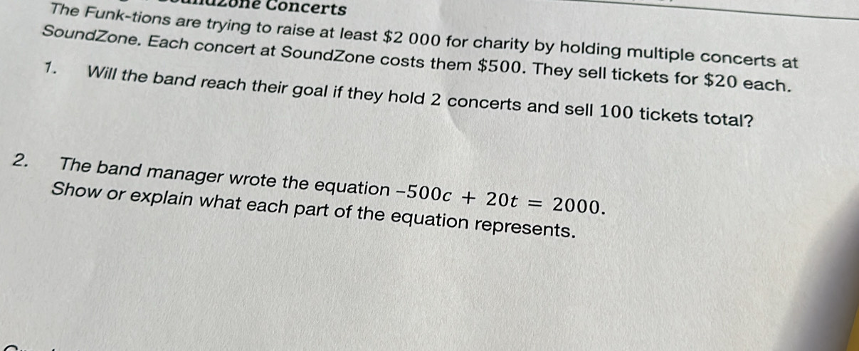 nazoné Concerts 
The Funk-tions are trying to raise at least $2 000 for charity by holding multiple concerts at 
SoundZone. Each concert at SoundZone costs them $500. They sell tickets for $20 each. 
1. Will the band reach their goal if they hold 2 concerts and sell 100 tickets total? 
2. The band manager wrote the equation -500c+20t=2000. 
Show or explain what each part of the equation represents.