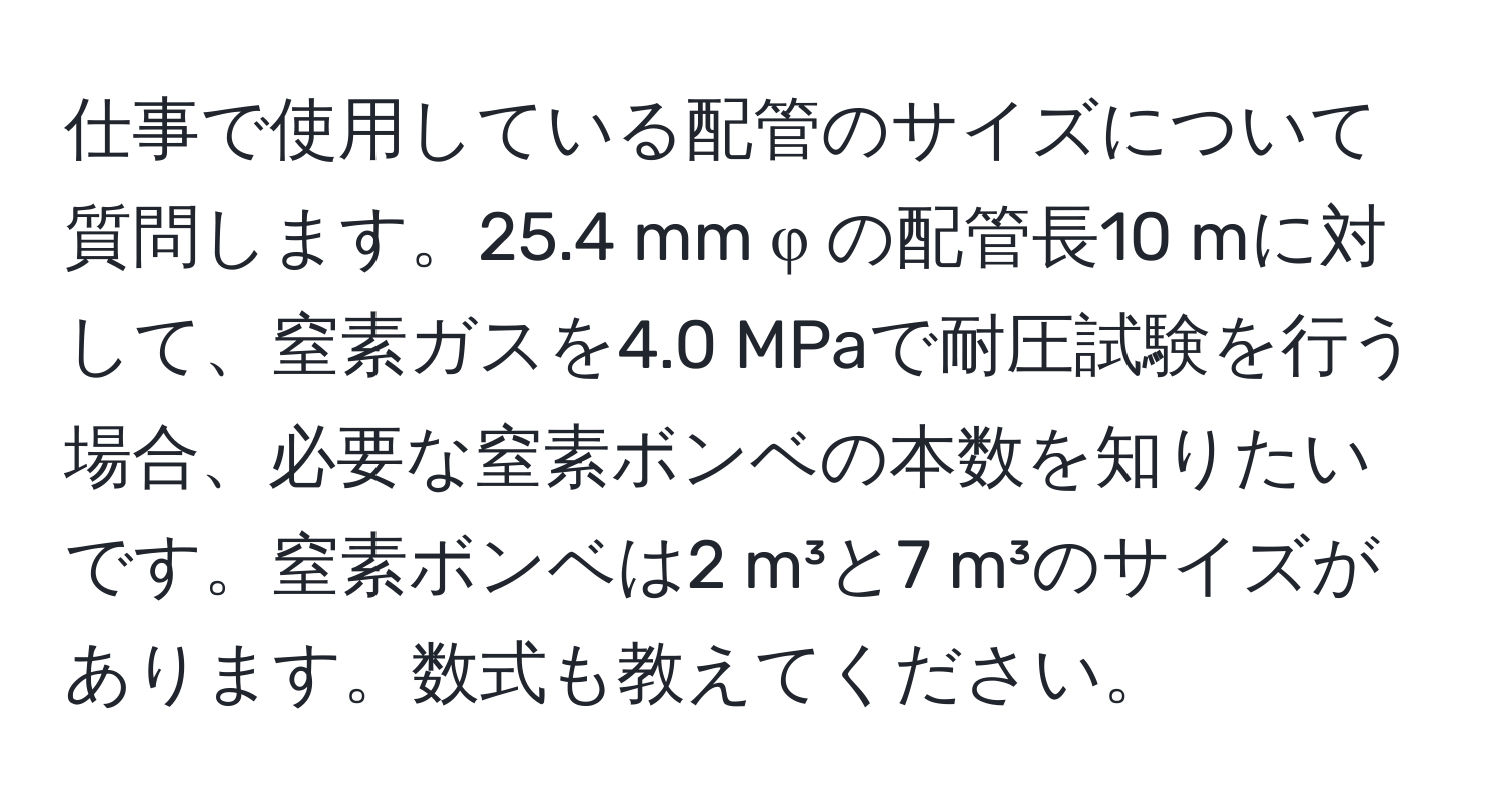 仕事で使用している配管のサイズについて質問します。25.4 mm φ の配管長10 mに対して、窒素ガスを4.0 MPaで耐圧試験を行う場合、必要な窒素ボンベの本数を知りたいです。窒素ボンベは2 m³と7 m³のサイズがあります。数式も教えてください。