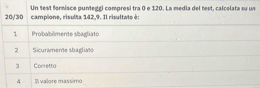 Un test fornisce punteggi compresi tra 0 e 120. La media del test, calcolata su un
20/30 campione, risulta 142, 9. Il risultato è:
1 Probabilmente sbagliato
2 Sicuramente sbagliato
3 Corretto
4 Il valore massimo