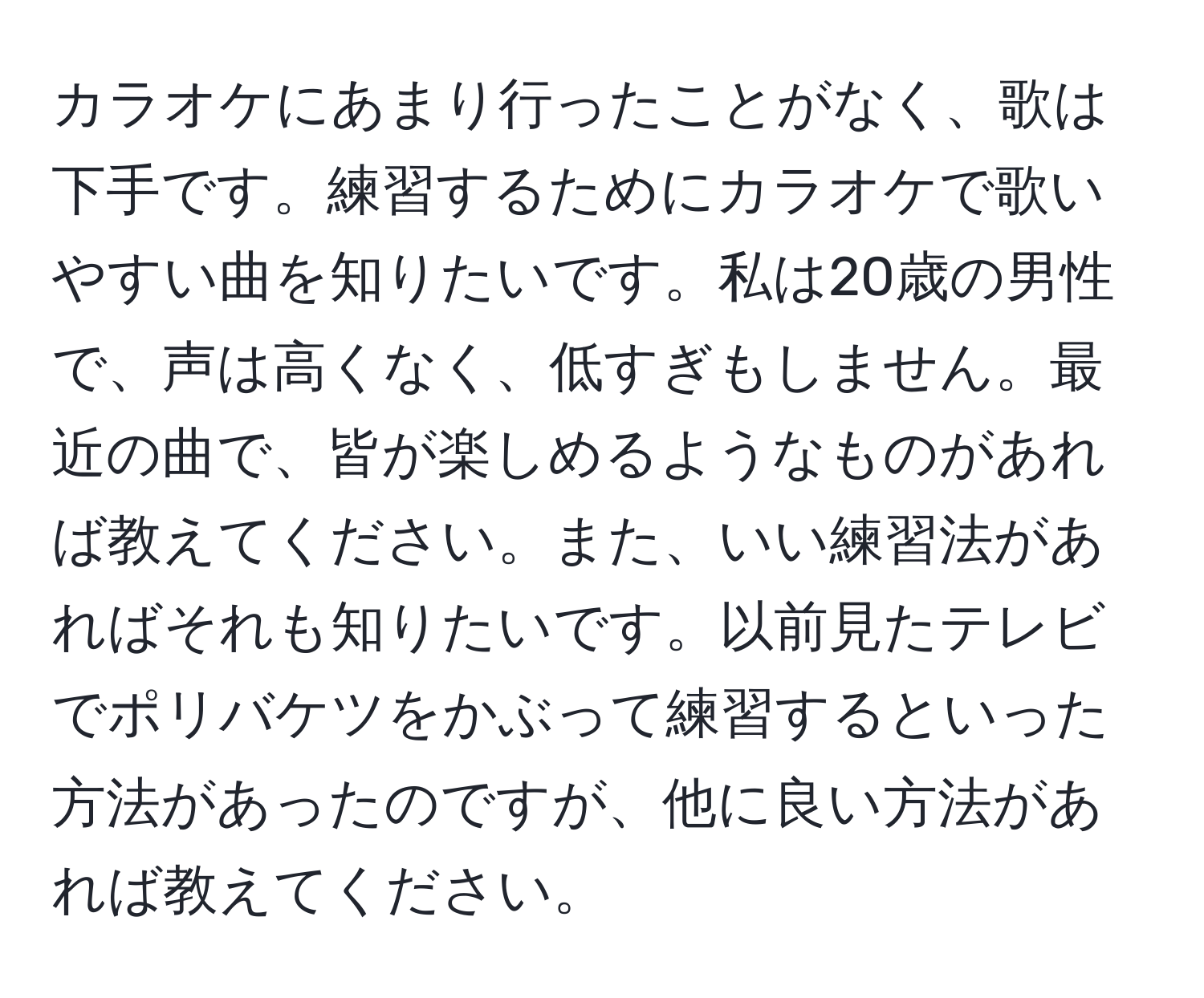 カラオケにあまり行ったことがなく、歌は下手です。練習するためにカラオケで歌いやすい曲を知りたいです。私は20歳の男性で、声は高くなく、低すぎもしません。最近の曲で、皆が楽しめるようなものがあれば教えてください。また、いい練習法があればそれも知りたいです。以前見たテレビでポリバケツをかぶって練習するといった方法があったのですが、他に良い方法があれば教えてください。