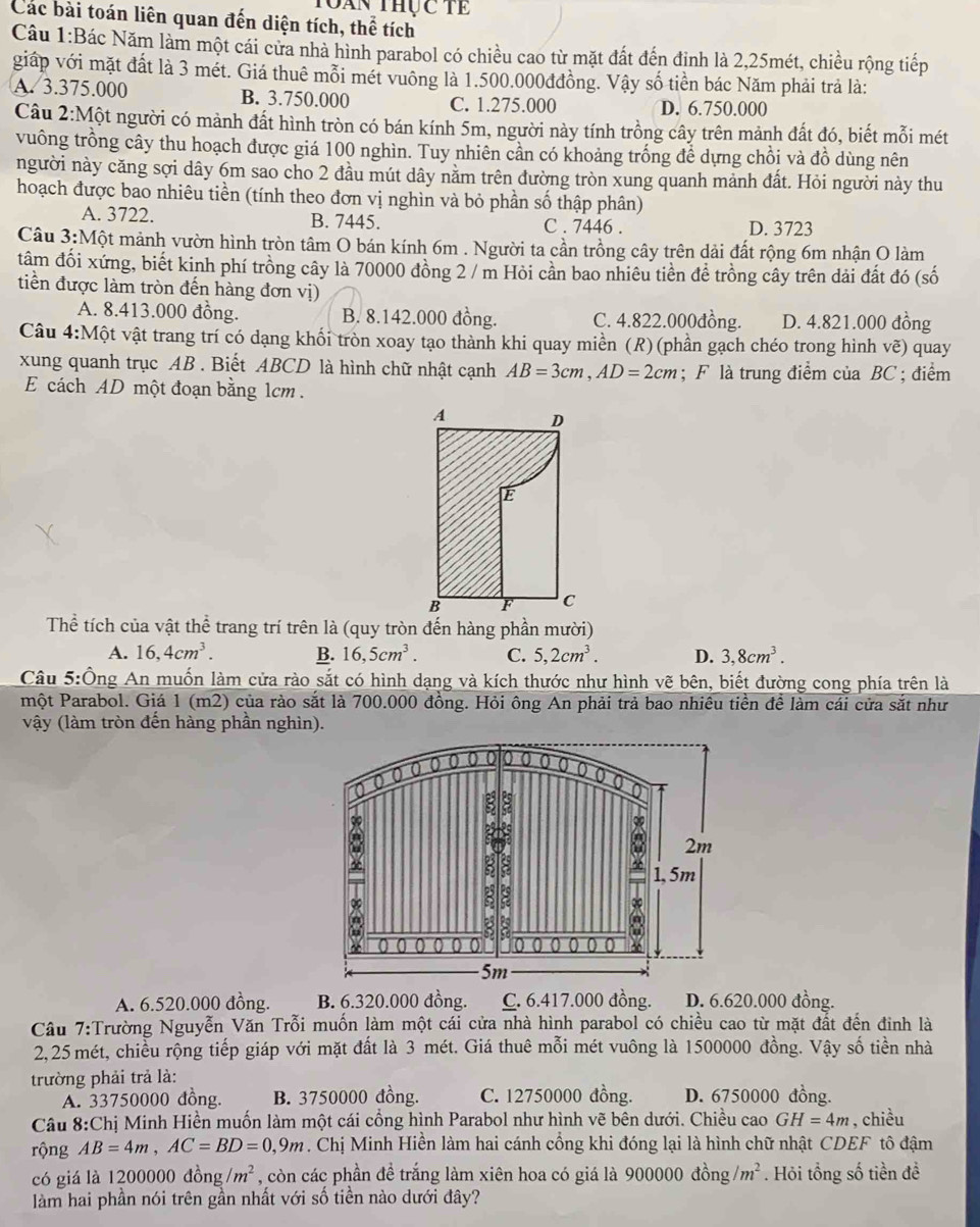than thực tề
Các bài toán liên quan đến diện tích, thể tích
Câu 1:Bác Năm làm một cái cửa nhà hình parabol có chiều cao từ mặt đất đến định là 2,25mét, chiều rộng tiếp
giáp với mặt đất là 3 mét. Giá thuê mỗi mét vuông là 1.500.000đđồng. Vậy số tiền bác Năm phải trả là:
A. 3.375.000 B. 3.750.000 C. 1.275.000 D. 6.750.000
Câu 2:Một người có mảnh đất hình tròn có bán kính 5m, người này tính trồng cây trên mảnh đất đó, biết mỗi mét
vuông trồng cây thu hoạch được giá 100 nghìn. Tuy nhiên cần có khoảng trống để dựng chồi và đồ dùng nên
người này căng sợi dây 6m sao cho 2 đầu mút dây nằm trên đường tròn xung quanh mảnh đất. Hỏi người này thu
hoạch được bao nhiêu tiền (tính theo đơn vị nghìn và bỏ phần số thập phân)
A. 3722. B. 7445. C . 7446 . D. 3723
Câu 3:Một mảnh vườn hình tròn tâm O bán kính 6m . Người ta cần trồng cây trên dải đất rộng 6m nhận O làm
tâm đối xứng, biết kinh phí trồng cây là 70000 đồng 2 / m Hòi cần bao nhiêu tiền để trồng cây trên dải đất đó (số
tiền được làm tròn đến hàng đơn vị)
A. 8.413.000 đồng. B. 8.142.000 đồng. C. 4.822.000đồng. D. 4.821.000 đồng
Câu 4:Một vật trang trí có dạng khối tròn xoay tạo thành khi quay miền (R) (phần gạch chéo trong hình vẽ) quay
xung quanh trục AB . Biết ABCD là hình chữ nhật cạnh AB=3cm,AD=2cm; F là trung điểm của BC ; điểm
E cách AD một đoạn bằng 1cm .
Thể tích của vật thể trang trí trên là (quy tròn đến hàng phần mười)
A. 16,4cm^3. B. 16,5cm^3. C. 5,2cm^3. D. 3,8cm^3.
Câu 5:Ông An muốn làm cửa rào sắt có hình dạng và kích thước như hình vẽ bên, biết đường cong phía trên là
một Parabol. Giá 1 (m2) của rào sắt là 700.000 đồng. Hỏi ông An phải trả bao nhiêu tiền để làm cái cửa sắt như
vậy (làm tròn đến hàng phần nghìn).
A. 6.520.000 đồng. B. 6.320.000 đồng. C. 6.417.000 đồng. D. 6.620.000 đồng.
Cầu 7:Trường Nguyễn Văn Trỗi muốn làm một cái cửa nhà hình parabol có chiều cao từ mặt đất đến đinh là
2,25 mét, chiều rộng tiếp giáp với mặt đất là 3 mét. Giá thuê mỗi mét vuông là 1500000 đồng. Vậy số tiền nhà
trường phải trả là:
A. 33750000 đồng. B. 3750000 đồng. C. 12750000 đồng. D. 6750000 đồng.
Câu 8:Chị Minh Hiền muốn làm một cái cổng hình Parabol như hình vẽ bên dưới. Chiều cao GH=4m , chiều
rộng AB=4m,AC=BD=0,9m. Chị Minh Hiền làm hai cánh công khi đóng lại là hình chữ nhật CDEF tô đậm
có giá là 1200000 đồng /m^2 , còn các phần đề trắng làm xiên hoa có giá là 900000 đồng /m^2. Hỏi tổng số tiền đề
làm hai phần nói trên gần nhất với số tiền nào dưới đây?