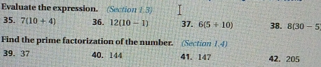 Evaluate the expression. (Section 1.3) 
35. 7(10+4) 36. 12(10-1) 37. 6(5+10) 38. 8(30-5
Find the prime factorization of the number. (Section 1.4) 
39. 37 40. 144 41. 147 42. 205