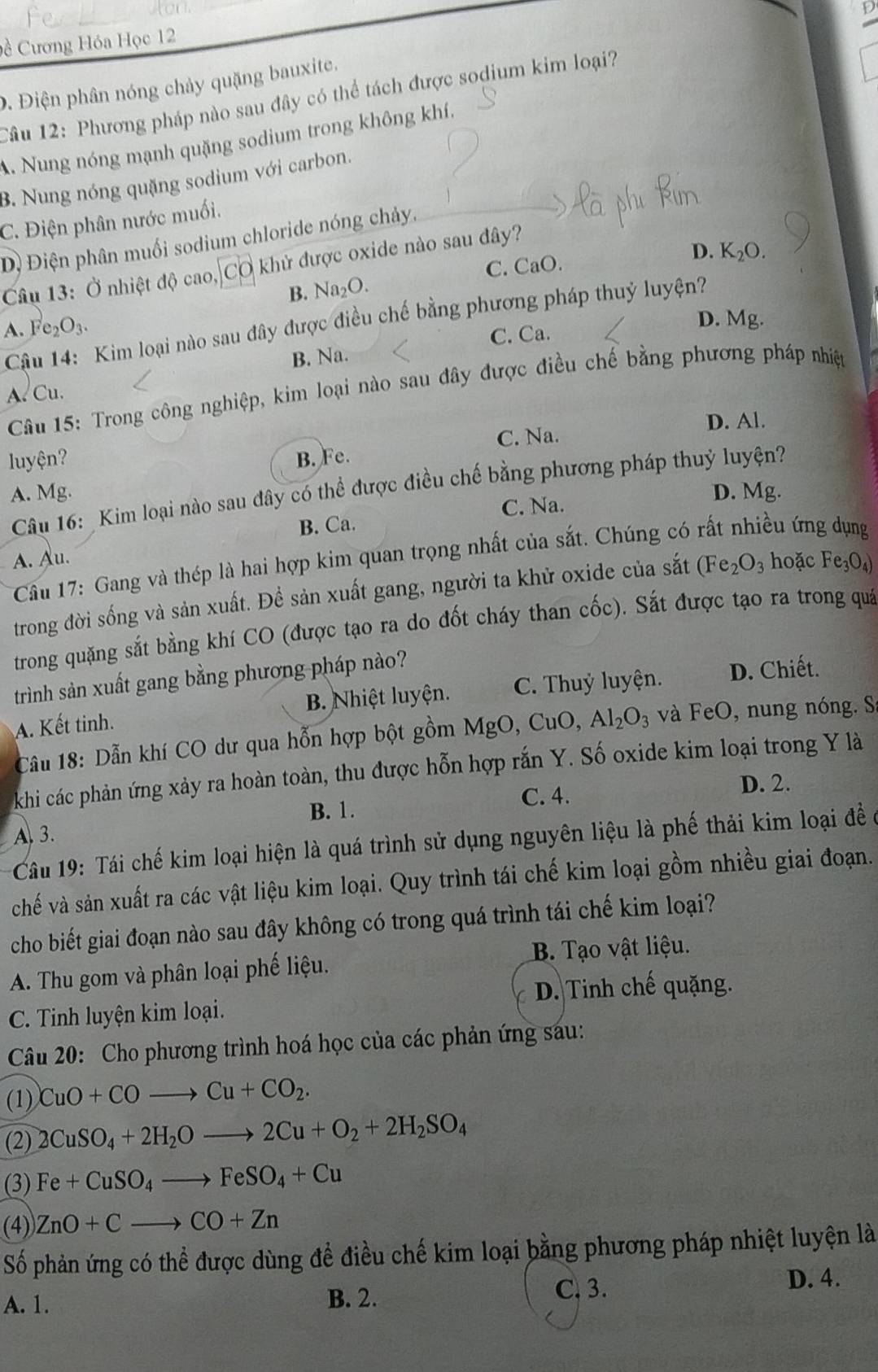 Apr D
Đề Cương Hóa Học 12
9. Điện phân nóng chảy quặng bauxite.
Câu 12: Phương pháp nào sau đây có thể tách được sodium kim loại?
A. Nung nóng mạnh quặng sodium trong không khí.
3. Nung nóng quặng sodium với carbon.
C. Điện phân nước muối.
Đị Điện phân muối sodium chloride nóng chảy.
Câu 13: Ở nhiệt độ cao, Cơ khử được oxide nào sau đây?
C. CaO.
D. K_2O.
B. Na₂O.
Cậu 14: Kim loại nào sau đây được điều chế bằng phương pháp thuỷ luyện?
A. Fe₂O3. D. Mg.
B. Na. C. Ca.
Câu 15: Trong công nghiệp, kim loại nào sau đây được điều chế bằng phương pháp nhiệp
A. Cu.
D. Al.
luyện? B. Fe. C. Na.
Câu 16: Kim loại nào sau đây có thể được điều chế bằng phương pháp thuỷ luyện?
A. Mg. D. Mg.
C. Na.
B. Ca.
*  Cầu 17: Gang và thép là hai hợp kim quan trọng nhất của sắt. Chúng có rất nhiều ứng dụng
A. Au. hoặc Fe_3O_4)
trong đời sống và sản xuất. Đề sản xuất gang, người ta khử oxide của sắt (Fe_2O_3
trong quặng sắt bằng khí CO (được tạo ra do đốt cháy than cốc). Sắt được tạo ra trong quả
trình sản xuất gang bằng phương pháp nào?
A. Kết tinh. B. Nhiệt luyện. C. Thuỷ luyện.
D. Chiết.
Câu 18: Dẫn khí CO dư qua hỗn hợp bột gồm MgO,CuC ). Al_2O_3 và FeO, nung nóng. S
khi các phản ứng xảy ra hoàn toàn, thu được hỗn hợp rắn Y. Số oxide kim loại trong Y là
B. 1. C. 4. D. 2.
A. 3.
Câu 19: Tái chế kim loại hiện là quá trình sử dụng nguyên liệu là phế thải kim loại đề ở
chế và sản xuất ra các vật liệu kim loại. Quy trình tái chế kim loại gồm nhiều giai đoạn.
cho biết giai đoạn nào sau đây không có trong quá trình tái chế kim loại?
A. Thu gom và phân loại phế liệu. B. Tạo vật liệu.
C. Tinh luyện kim loại. D. Tinh chế quặng.
Câu 20: Cho phương trình hoá học của các phản ứng sáu:
(1) CuO+COto Cu+CO_2.
(2) 2CuSO_4+2H_2Oto 2Cu+O_2+2H_2SO_4
(3) Fe+CuSO_4to FeSO_4+Cu
(4) ZnO+Cto CO+Zn
Số phản ứng có thể được dùng để điều chế kim loại bằng phương pháp nhiệt luyện là
A. 1. B. 2.
C. 3. D. 4.