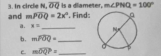 In circle N, overline OQ Is a diameter, m∠ PNQ=100°
and mwidehat POQ=2x°. Find: 
a. x= _ 
b. mwidehat POQ= _ 
C. mwidehat OQP= _