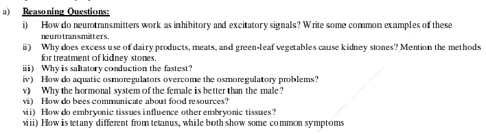 Reasoning Questions: 
i) How do neurotransmitters work as inhibitory and excitatory signals? Write some common examples of these 
neurotransmitters. 
ii) Why does excess use of dairy products, meats, and green-leaf vegetables cause kidney stones? Mention the methods 
for treatment of kidney stones. 
ⅲi) Why is saltatory conduction the fastest? 
iv) How do aquatic osmoregulators overcome the osmoregulatory problems? 
v) Why the hormonal system of the female is better than the male? 
vi) How do bees communicate about food resources? 
vii) How do embryonic tissues influence other embryonic tissues? 
viii) How is tetany different from tetanus, while both show some common symptoms