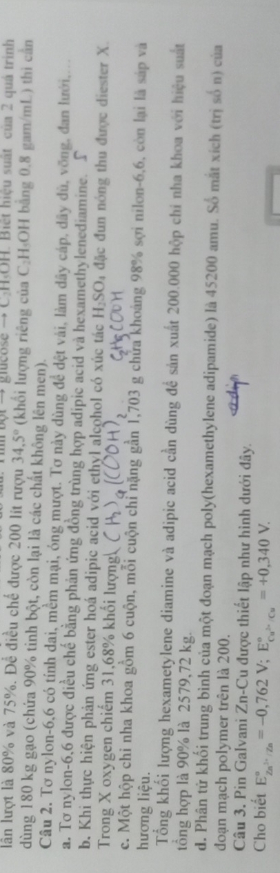 bột  → gieose → C.H,OH. Biết hiệu suất của 2 quá trình
lần lượt là 80% và 75%. Để điều chế được 200 lit rượu 34,5° (khối lượng riêng của C_2H_5( OH bằng 0.8 gam/mL) thì cần
dùng 180 kg gạo (chứa 90% tinh bột, còn lại là các chất không lên men).
Câu 2. Tơ nylon-6,6 có tính dai, mềm mại, óng mượt. Tơ này dùng để dệt vài, làm dây cáp, dây dù, vỡng, đan lưới,...
a. Tơ nylon-6,6 được điều chế bằng phản ứng đồng trùng hợp adipic acid và hexamethylenediamine. S
b. Khi thực hiện phản ứng ester hoá adipic acid với ethyl alcohol có xúc tác H_2SO_4 đặc đun nóng thu được diester X.
Trong X oxygen chiếm 31,68% khối lượng
c. Một hộp chỉ nha khoa gồm 6 cuộn, mỗi cuộn chỉ nặng gần 1,703 g chửa khoảng 98% sợi nilon-6,6, còn lại là sáp và
hương liệu.
Tổng khối lượng hexametylene diamine và adipic acid cần dùng để sản xuất 200.000 hộp chỉ nha khoa với hiệu suất
tổng hợp là 90% là 2579,72 kg.
d. Phân tử khối trung bình của một đoạn mạch poly(hexamethylene adipamide) là 45200 amu. Số mắt xích (trị số n) của
đoạn mạch polymer trên là 200.
Câu 3. Pin Galvani Zn-Cu được thiết lập như hình dưới đây.
Cho biết E_Zn^(3+)/Zn^circ =-0,762V;E_Cu^(2+)/Cu^circ =+0,340V.