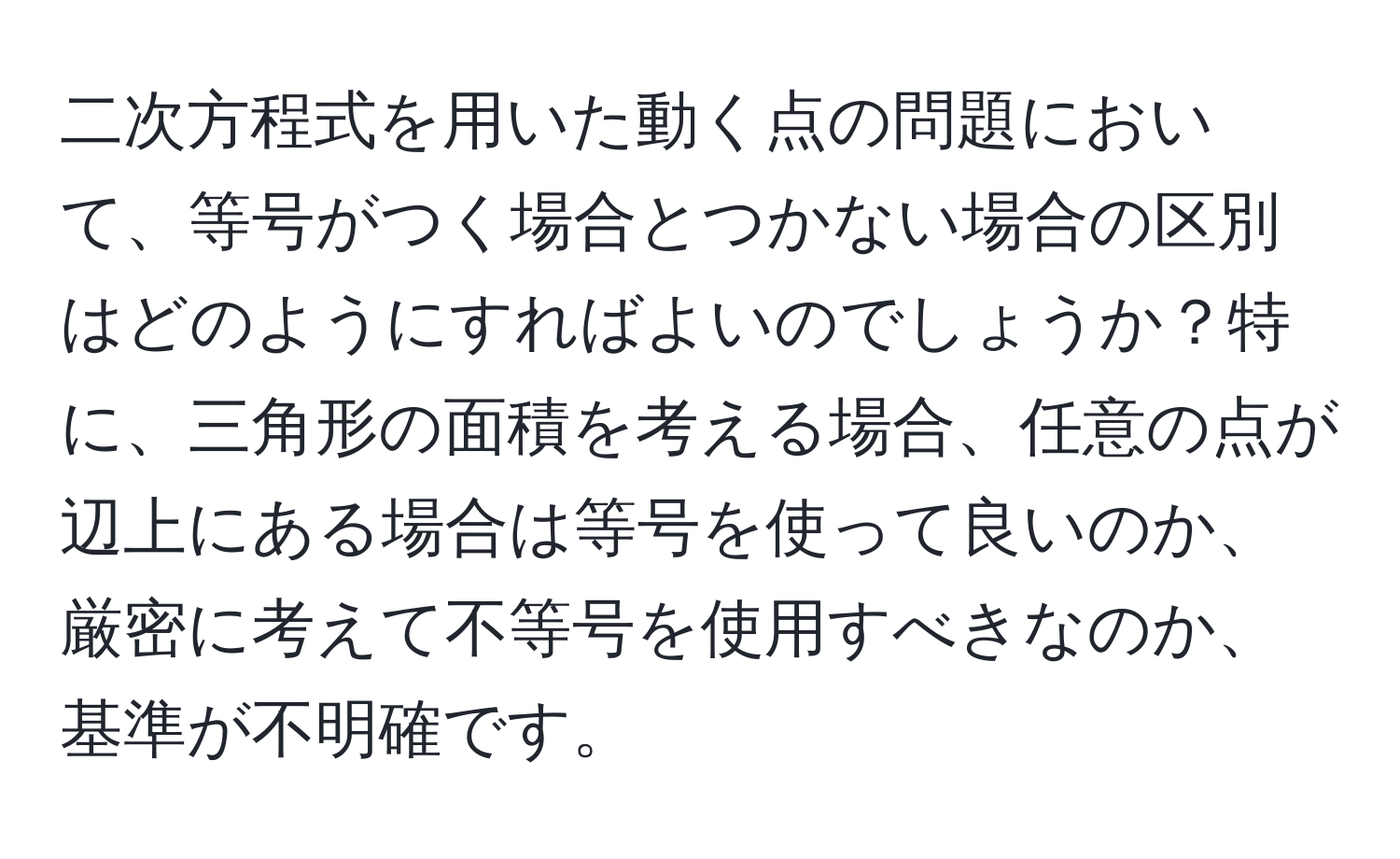 二次方程式を用いた動く点の問題において、等号がつく場合とつかない場合の区別はどのようにすればよいのでしょうか？特に、三角形の面積を考える場合、任意の点が辺上にある場合は等号を使って良いのか、厳密に考えて不等号を使用すべきなのか、基準が不明確です。