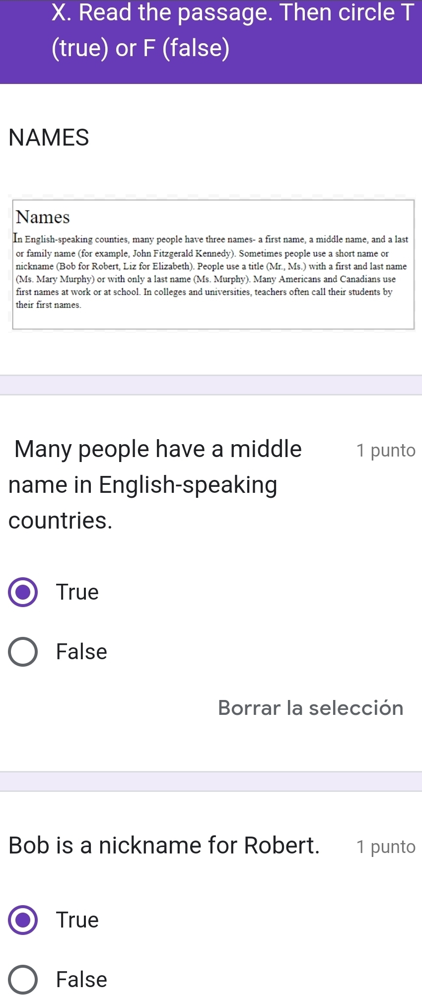 Read the passage. Then circle T
(true) or F (false)
NAMES
Names
In English-speaking counties, many people have three names- a first name, a middle name, and a last
or family name (for example, John Fitzgerald Kennedy). Sometimes people use a short name or
nickname (Bob for Robert, Liz for Elizabeth). People use a title (Mr., Ms.) with a first and last name
(Ms. Mary Murphy) or with only a last name (Ms. Murphy). Many Americans and Canadians use
first names at work or at school. In colleges and universities, teachers often call their students by
their first names.
Many people have a middle 1 punto
name in English-speaking
countries.
True
False
Borrar la selección
Bob is a nickname for Robert. 1 punto
True
False