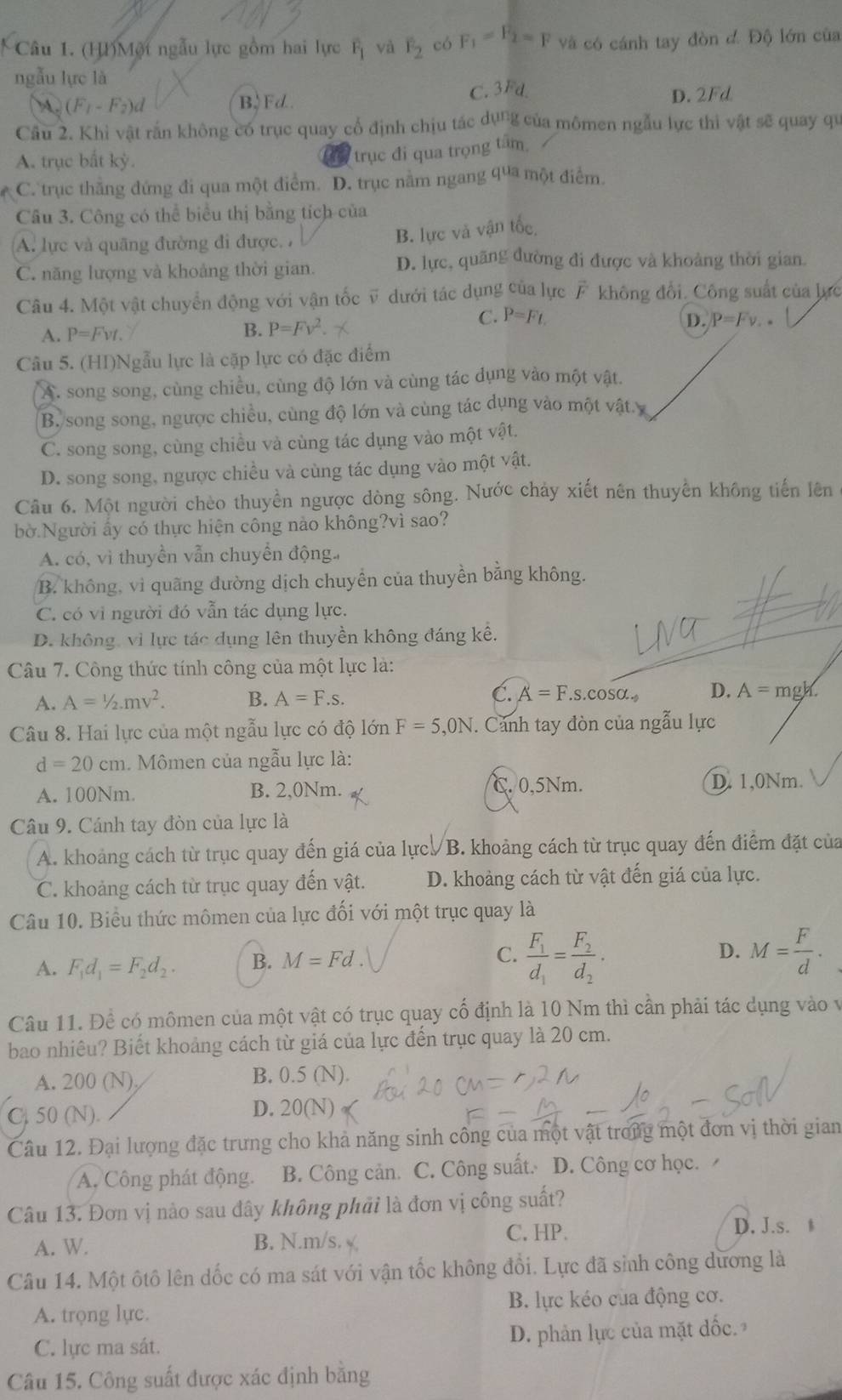 (HI)Một ngẫu lực gồm hai lực overline F_1 và F_2 có F_1=F_2=F và có cánh tay đòn dD ộ lớn của
ngẫu lực là
M. (F_1-F_2)d B、Fd C. 3Fd D. 2Fd
Câu 2. Khi vật rắn không có trục quay cổ định chịu tác dụng của mômen ngẫu lực thi vật sẽ quay qu
A. trục bất kỳ.
trục đi qua trọng tâm,
C. trục thắng đứng đi qua một điểm. D. trục nằm ngang qua một điểm.
Câu 3. Công có thể biểu thị bằng tích của
A. lực và quãng đường đi được. ,
B. lực và vận tốc
C. năng lượng và khoảng thời gian. D. lực, quãng đường đi được và khoảng thời gian.
Câu 4. Một vật chuyển động với vận tốc v dưới tác dụng của lực vector F không đổi. Công suất của lực
C. P=Ft.
A. P=Fvt.
B. P=Fv^2. D. P=Fv.
Câu 5. (HI)Ngẫu lực là cặp lực có đặc điểm
A. song song, cùng chiều, cùng độ lớn và cùng tác dụng vào một vật.
B.song song, ngược chiều, cùng độ lớn và cùng tác dụng vào một vật.y
C. song song, cùng chiều và cùng tác dụng vào một vật.
D. song song, ngược chiều và cùng tác dụng vào một vật.
Câu 6. Một người chèo thuyền ngược dòng sông. Nước chảy xiết nên thuyền không tiến lên
bờ.Người ấy có thực hiện công nảo không?vì sao?
A. có, vì thuyền vẫn chuyển động
B. không, vì quãng đường dịch chuyển của thuyền bằng không.
C. có vì người đó vẫn tác dụng lực.
D. không, vì lực tác dụng lên thuyền không đáng kể,
Câu 7. Công thức tính công của một lực là:
A. A=1/2mv^2. B. A=F.s. C. A=F.s.cos alpha . D. A=mgh.
Câu 8. Hai lực của một ngẫu lực có độ lớn F=5,0N. Cảnh tay đòn của ngẫu lực
d=20cm. Mômen của ngẫu lực là:
A. 100Nm. B. 2,0Nm. C. 0,5Nm. D. 1,0Nm.
Câu 9. Cánh tay đòn của lực là
A. khoảng cách từ trục quay đến giá của lực/B. khoảng cách từ trục quay đến điểm đặt của
C. khoảng cách từ trục quay đến vật. D. khoảng cách từ vật đến giá của lực.
Câu 10. Biểu thức mômen của lực đối với một trục quay là
A. F_1d_1=F_2d_2. B. M=Fd. C. frac F_1d_1=frac F_2d_2· D. M= F/d .
Câu 11. Đề có mômen của một vật có trục quay cố định là 10 Nm thì cần phải tác dụng vào v
bao nhiêu? Biết khoảng cách từ giá của lực đến trục quay là 20 cm.
B.
A. 200 (N) 0.5(N)
C. 50 (N).
D. 20(N)
Câu 12. Đại lượng đặc trưng cho khả năng sinh công của một vật trong một đơn vị thời gian
A. Công phát động. B. Công cản. C. Công suất. D. Công cơ học. 
Câu 13. Đơn vị nào sau đây không phải là đơn vị công suất?
A. W. B. N.m/s. C. HP. D. J.s. 
Câu 14. Một ôtô lên dốc có ma sát với vận tốc không đổi. Lực đã sinh công dương là
A. trọng lực. B. lực kéo của động cơ.
C. lực ma sát.  D. phản lực của mặt đốc
Câu 15. Công suất được xác định bằng