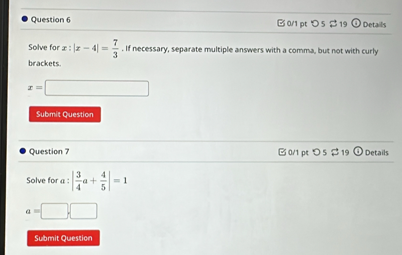 つ5 ? 19 ⓘ Details 
Solve for x:|x-4|= 7/3 . If necessary, separate multiple answers with a comma, but not with curly 
brackets.
x=□
Submit Question 
Question 7 0/1 pt つ 5 ⇄ 19 D Details 
Solve for a : | 3/4 a+ 4/5 |=1
a=□ ,□
Submit Question