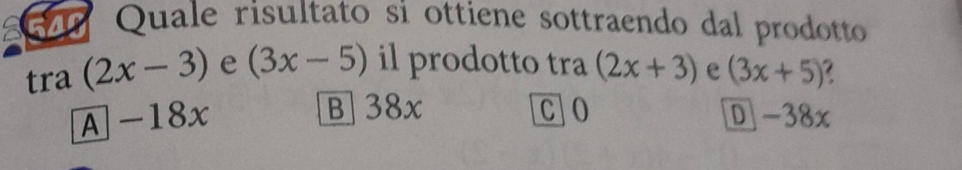 Quale risultato si ottiene sottraendo dal prodotto
tra (2x-3) e (3x-5) il prodotto tra (2x+3) e (3x+5)
B] 38x C] O
A -18x D -38x