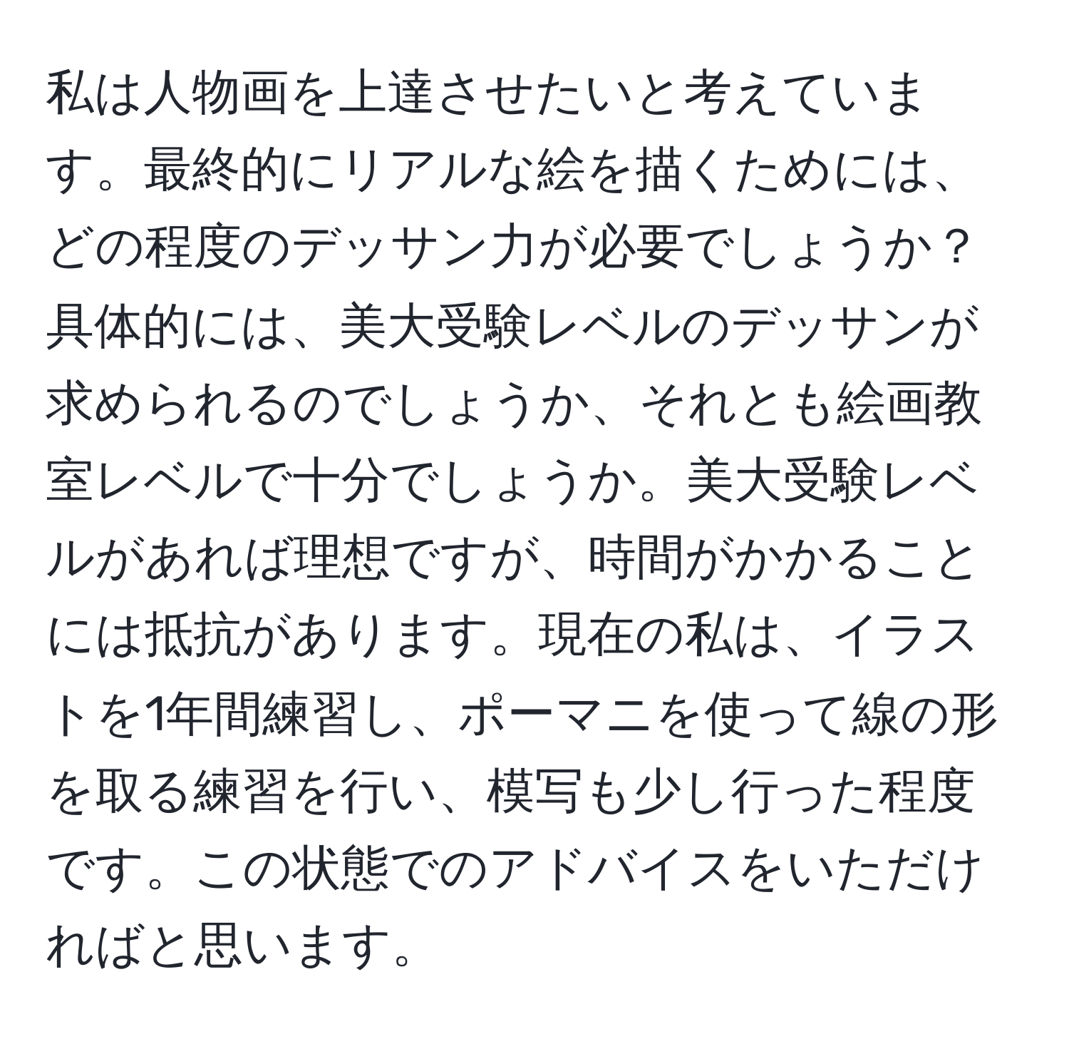 私は人物画を上達させたいと考えています。最終的にリアルな絵を描くためには、どの程度のデッサン力が必要でしょうか？具体的には、美大受験レベルのデッサンが求められるのでしょうか、それとも絵画教室レベルで十分でしょうか。美大受験レベルがあれば理想ですが、時間がかかることには抵抗があります。現在の私は、イラストを1年間練習し、ポーマニを使って線の形を取る練習を行い、模写も少し行った程度です。この状態でのアドバイスをいただければと思います。