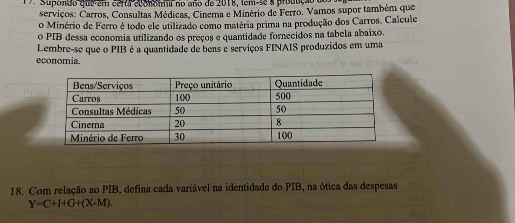 Supondo que em certa economia no ano de 2018, tem-se a produção do 
serviços: Carros, Consultas Médicas, Cinema e Minério de Ferro. Vamos supor também que 
o Minério de Ferro é todo ele utilizado como matéria prima na produção dos Carros. Calcule 
o PIB dessa economia utilizando os preços e quantidade fornecidos na tabela abaixo. 
Lembre-se que o PIB é a quantidade de bens e serviços FINAIS produzidos em uma 
economia. 
18. Com relação ao PIB, defina cada variável na identidade do PIB, na ótica das despesas
Y=C+I+G+(X-M).