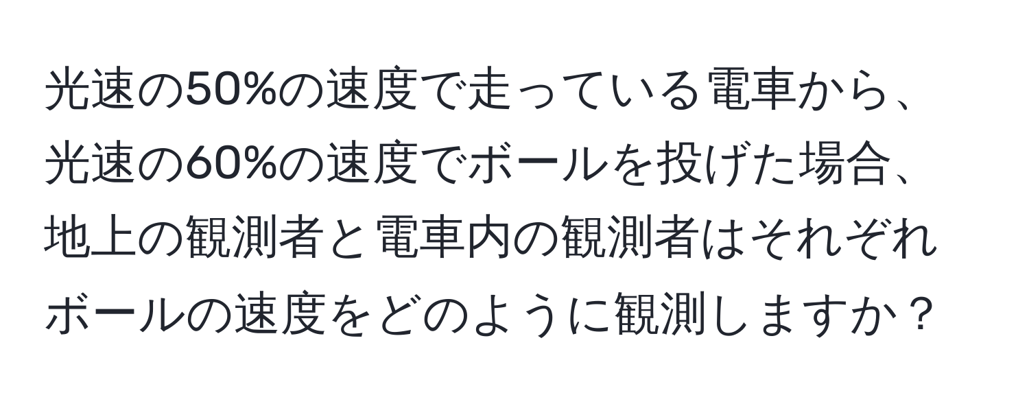 光速の50%の速度で走っている電車から、光速の60%の速度でボールを投げた場合、地上の観測者と電車内の観測者はそれぞれボールの速度をどのように観測しますか？