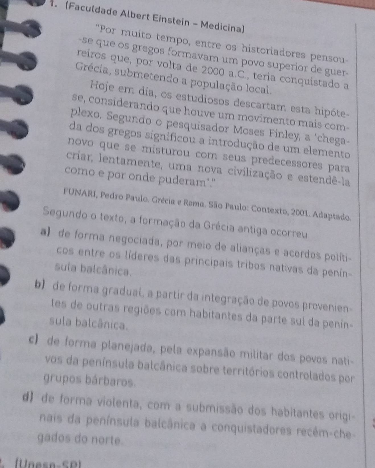 (Faculdade Albert Einstein - Medicina)
"Por muito tempo, entre os historiadores pensou-
-se que os gregos formavam um povo superior de guer-
reiros que, por volta de 2000 a.C., teria conquistado a
Grécia, submetendo a população local.
Hoje em dia, os estudiosos descartam esta hipóte-
se, considerando que houve um movimento mais com-
plexo. Segundo o pesquisador Moses Finley, a ‘chega-
da dos gregos significou a introdução de um elemento
novo que se misturou com seus predecessores para
criar, lentamente, uma nova civilização e estendê-la
como e por onde puderam'."
FUNARI, Pedro Paulo. Grécia e Roma. São Paulo: Contexto, 2001. Adaptado.
Segundo o texto, a formação da Grécia antiga ocorreu
a) de forma negociada, por meio de alianças e acordos políti-
cos entre os líderes das principais tribos nativas da penín-
sula balcânica.
b) de forma gradual, a partir da integração de povos provenien
tes de outras regiões com habitantes da parte sul da penin-
sula balcânica.
c) de forma planejada, pela expansão militar dos povos nati-
vos da península balcânica sobre territórios controlados por
grupos bárbaros.
d) de forma violenta, com a submissão dos habitantes origi-
nais da península balcânica a conquistadores recém-che-
gados do norte.
(Unesn-SD)