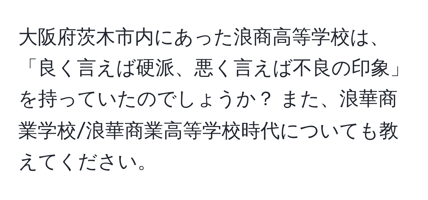 大阪府茨木市内にあった浪商高等学校は、「良く言えば硬派、悪く言えば不良の印象」を持っていたのでしょうか？ また、浪華商業学校/浪華商業高等学校時代についても教えてください。