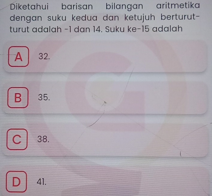 Diketahui barisan bilangan aritmetika
dengan suku kedua dan ketujuh berturut-
turut adalah -1 dan 14. Suku ke -15 adalah
A 32.
B 35.
C 38.
D 41.