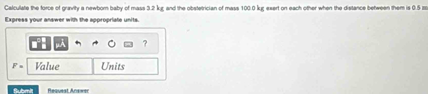 Calculate the force of gravity a newborn baby of mass 3.2 kg and the obstetrician of mass 100.0 kg exert on each other when the distance between them is 0.5 m
Express your answer with the appropriate units. 
?
F= Value Units 
Submit Request Answer