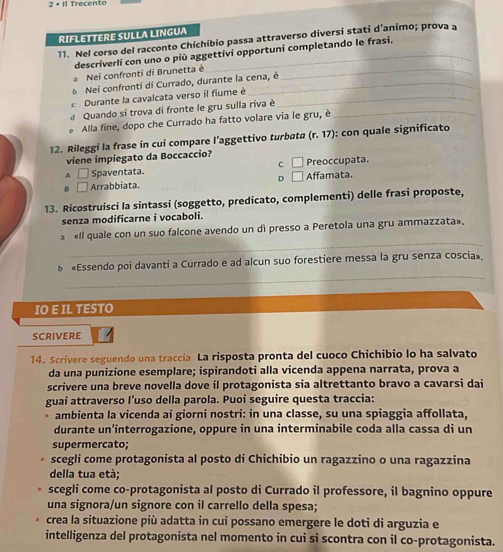 2· 1 Trecento
RIFLETTERE SULLA LINGUA
11. Nel corso del racconto Chichibio passa attraverso diversi stati d’animo; prova a
descriverli con uno o più aggettivi opportuni completando le frasi.
a Nei confronti di Brunetta è_
Nei confronti di Currado, durante la cena, è
Durante la cavalcata verso il fiume è_
d Quando si trova di fronte le gru sulla riva è_
Alla fine, dopo che Currado ha fatto volare via le gru, è
12. Rileggi la frase in cui compare l’aggettivo turbata (r.17) : con quale significato
viene impiegato da Boccaccio?
C □ Preoccupata.
A □ Spaventata.
B □ Arrabbiata. D □ Affamata.
13. Ricostruisci la sintassi (soggetto, predicato, complementi) delle frasi proposte,
senza modificarne i vocaboli.
_
a «Il quale con un suo falcone avendo un dì presso a Peretola una gru ammazzata».
_
b «Essendo poi davanti a Currado e ad alcun suo forestiere messa la gru senza coscia».
IO E IL TESTO
SCRIVERE
14. Scrivere seguendo una traccia La risposta pronta del cuoco Chichibio lo ha salvato
da una punizione esemplare; ispirandoti alla vicenda appena narrata, prova a
scrivere una breve novella dove il protagonista sia altrettanto bravo a cavarsi dai
guai attraverso l’uso della parola. Puoi seguire questa traccia:
ambienta la vicenda ai giorni nostri: in una classe, su una spiaggia affollata,
durante un’interrogazione, oppure in una interminabile coda alla cassa di un
supermercato;
scegli come protagonista al posto di Chichibio un ragazzino o una ragazzina
della tua età;
scegli come co-protagonista al posto di Currado il professore, il bagnino oppure
una signora/un signore con il carrello della spesa;
crea la situazione più adatta in cui possano emergere le doti di arguzia e
intelligenza del protagonista nel momento in cui si scontra con il co-protagonista.