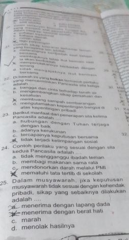 …. — …… … 
b , — 1 — —

…. … .
lagu peqa gn …' '… … … …
Contea sben tntérana temedao tame 
yand beraama tam ad a . a meterangmya bertatah sal betste 
' a
nernbujule ys bakap Mout bermain saa 
tenang
K mempervilakannya benbadah dsegen wu v 

tidak mongajaknya ikut bermaw e
bersams
2. Di bawah ini yang bukan termasuk petiake May 
adalah t a
vang mencerminian Parcasita sts kellas 903
b angga dan cinta lerhadap tanah ai
b . mengembangkan sikap persatuan d an 
kesatuan

membuang sampah sembarangan
d. mengutamakan kepentingan bangsa di 31 K。
atas kepentingan pribadi
3. Berikut manfaat dari penerapan siña kelima
Pancasila adalah
a. hubungan dengan Tuhan terjaga
dengan baik
b. adanya kerukunan c.tercapainya keputusan bersama 32
tidak terjadi ketimpangan sosial
24. Contoh perilaku yang sesuai dengan sila
kedua Pancasila adalah . . . .
a. tidak mengganggu ibadah teman
b. membagi makanan sama ra t
mendonorkan darah meïalui PM
mematuhi tata tertib di sekolah
25. Dalam musyawarah, jika keputusan
musyawarah tidak sesuai dengan kehendak 
pribadi, sikap yang sebaiknya dilakukan
adalah …
menerima dengan lapang dada
menerima dengan berat hati
c. marah
d. menolak hasilnya