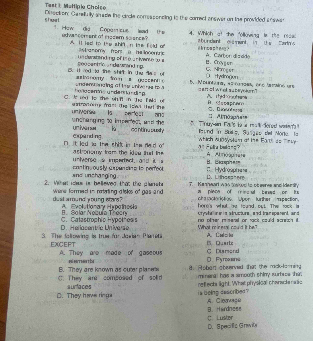 Test 1: Multiple Choice
Direction: Carefully shade the circle corresponding to the correct answer on the provided answer
sheet.
1. How did Copernicus lead the 4. Which of the following is the most
advancement of modern science? abundant element in the Earth's
A. It led to the shift in the field of atmosphere?
astronomy from a heliocentric A. Carbon dioxide
understanding of the universe to a B. Oxygen
geocentric understanding. C. Nitrogen
B. It led to the shift in the field of D. Hydrogen
astronomy from a geocentric 5. Mountains, volcanoes, and terrains are
understanding of the universe to a part of what subsystem?
heliocentric understanding. A. Hydrosphere
C. It led to the shift in the field of B. Geosphere
astronomy from the idea that the C. Biosphere
universe is perfect and D. Atmosphere
unchanging to imperfect, and the 6. Tinuy-an Falls is a multi-tiered waterfall
universe is continuously found in Bislig, Surigao del Norte. To
expanding. which subsystem of the Earth do Tinuy-
D. It led to the shift in the field of an Falls belong?
astronomy from the idea that the A. Atmosphere
universe is imperfect, and it is B. Biosphere
continuously expanding to perfect C. Hydrosphere
and unchanging. D. Lithosphere
2. What idea is believed that the planets 7. Kenheart was tasked to observe and identify
were formed in rotating disks of gas and a piece of mineral based on its
dust around young stars? characteristics. Upon further inspection,
A. Evolutionary Hypothesis here's what he found out. The rock is
B. Solar Nebula Theory crystalline in structure, and transparent, and
C. Catastrophic Hypothesis no other mineral or rock could scratch it.
D. Heliocentric Universe What mineral could it be?
3. The following is true for Jovian Planets A. Calcite
EXCEPT B. Quartz
A. They are made of gaseous C. Diamond
elements D. Pyroxene
B. They are known as outer planets 8. Robert observed that the rock-forming
C. They are composed of solid mineral has a smooth shiny surface that
surfaces reflects light. What physical characteristic
D. They have rings is being described?
A. Cleavage
B. Hardness
C. Luster
D. Specific Gravity