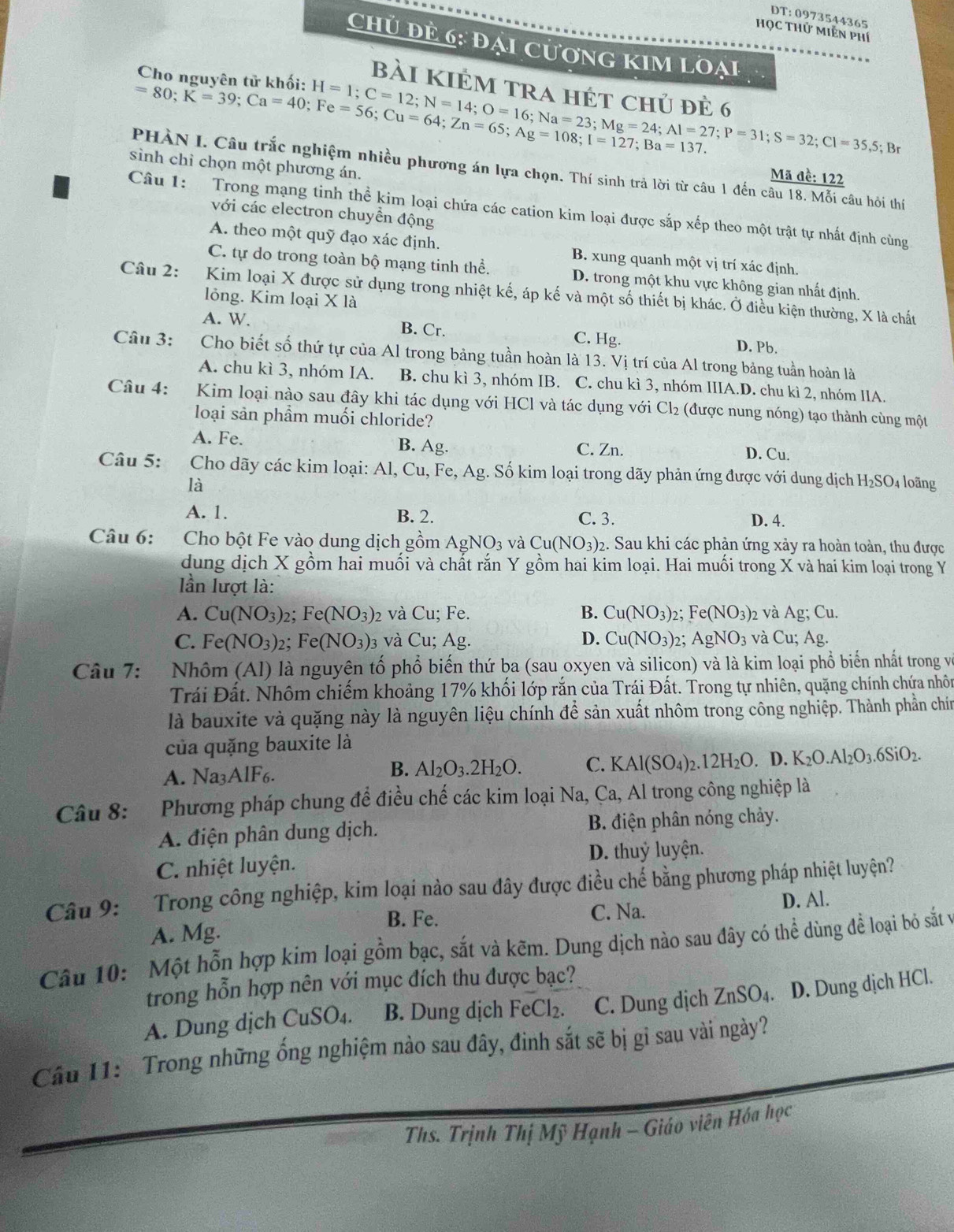 Học thử Miễn phí
Chủ đẻ 6: đại cương Kim loại
Cho nguyên tử khối: H=1;C=12;N=14;O=16;Na=23;Mg=24;Al=27;P=31;S=32;Cl=35,5
bài kiẻm tra hét chủ đẻ 6
=80;K=39;Ca=40;Fe=56;Cu=64;Zn=65;Ag=108;I=127;Ba=137.; Br
sinh chỉ chọn một phương án.
PHÀN I. Câu trắc nghiệm nhiều phương án lựa chọn. Thí sinh trả lời từ câu 1 đến câu 18. Mỗi câu hỏi thí
Mã đề: 122
Câu 1:  Trong mạng tinh thể kim loại chứa các cation kim loại được sắp xếp theo một trật tự nhất định cùng
với các electron chuyền động
A. theo một quỹ đạo xác định. B. xung quanh một vị trí xác định.
C. tự do trong toàn bộ mạng tinh thể. D. trong một khu vực không gian nhất định.
Câu 2: Kim loại X được sử dụng trong nhiệt kế, áp kế và một số thiết bị khác. Ở điều kiện thường, X là chất
lỏng. Kim loại X là
A. W. B. Cr. C. Hg.
D. Pb.
Câu 3: Cho biết số thứ tự của Al trong bảng tuần hoàn là 13. Vị trí của Al trong bảng tuần hoàn là
A. chu kì 3, nhóm IA. B. chu kì 3, nhóm IB. C. chu kì 3, nhóm IIIA.D. chu kì 2, nhóm IIA.
Câu 4: Kim loại nào sau đây khi tác dụng với HCl và tác dụng với Cl_2 (được nung nóng) tạo thành cùng một
loại sản phẩm muối chloride?
B.
A. Fe. Ag. C. Zn. D. Cu.
Câu 5: Cho dãy các kim loại: Al, Cu ,Fe,Ag g. Số kim loại trong dãy phản ứng được với dung địch H_2SO_4 4 loãng
là
A. 1. B. 2. D. 4.
C. 3.
Câu 6: Cho bột Fe vào dung dịch gồm AgNO_3v a Cu(NO_3)_2 2. Sau khi các phản ứng xảy ra hoàn toàn, thu được
dung dịch X gồm hai muối và chất rắn Y gồm hai kim loại. Hai muối trong X và hai kim loại trong Y
ần lượt là:
A. Cu(NO_3) 2: Fe(NO_3) )2 và Cu; Fe. B. Cu(NO_3) Fe(NO_3) 2 và . Ag;Cu.
C. Fe(NO_3) 2: Fe(NO_3). 03 và Cu; Ag. D. Cu(NO_3)_2 : AgNO_3 và Cu: Ag.
Câu 7: Nhôm (Al) là nguyên tố phổ biến thứ ba (sau oxyen và silicon) và là kim loại phổ biến nhất trong và
Trái Đất. Nhôm chiếm khoảng 17% khối lớp rắn của Trái Đất. Trong tự nhiên, quặng chính chứa nhôn
là bauxite và quặng này là nguyên liệu chính để sản xuất nhôm trong công nghiệp. Thành phần chín
của quặng bauxite là
B. Al_2O_3.2H_2O. C. KAl(SO_4)_2.12H_2O
A. Na3AlF6. . D. K_2O.Al_2O_3.6SiO_2.
Câu 8: Phương pháp chung để điều chế các kim loại Na, Ca, Al trong công nghiệp là
A. điện phân dung dịch. B. điện phân nóng chảy.
C. nhiệt luyện. D. thuỷ luyện.
Câu 9: Trong công nghiệp, kim loại nào sau đây được điều chế bằng phương pháp nhiệt luyện?
A. Mg. C. Na. D. Al.
B. Fe.
Câu 10: Một hỗn hợp kim loại gồm bạc, sắt và kẽm. Dung dịch nào sau đây có thể dùng để loại bỏ sắt và
trong hỗn hợp nên với mục đích thu được bạc?
A. Dung dịch CuSO₄. B. Dung dịch Fe Cl_2 C. Dung dịch ZnSO_4 D. Dung dịch HCl.
Cầu 11: Trong những ống nghiệm nào sau đây, đinh sắt sẽ bị gỉ sau vài ngày?
Ths. Trịnh Thị Mỹ Hạnh - Giáo viên Hóa học