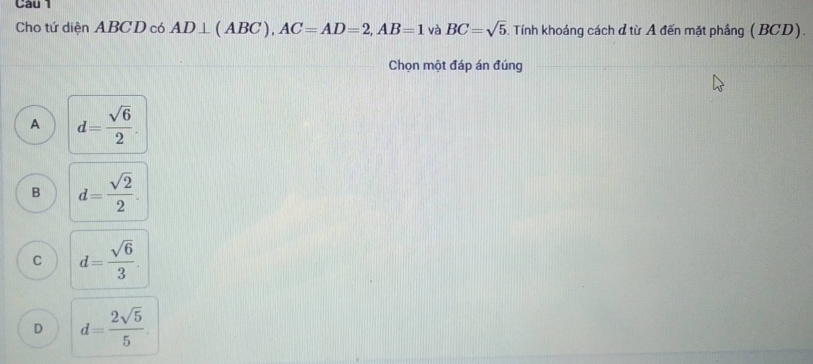 Cho tứ diện ABCD có AD⊥ (ABC), AC=AD=2, AB=1 và BC=sqrt(5) 5. Tính khoáng cách ở từ A đến mặt phầng (BCD).
Chọn một đáp án đúng
A d= sqrt(6)/2 .
B d= sqrt(2)/2 .
C d= sqrt(6)/3 .
D d= 2sqrt(5)/5 .