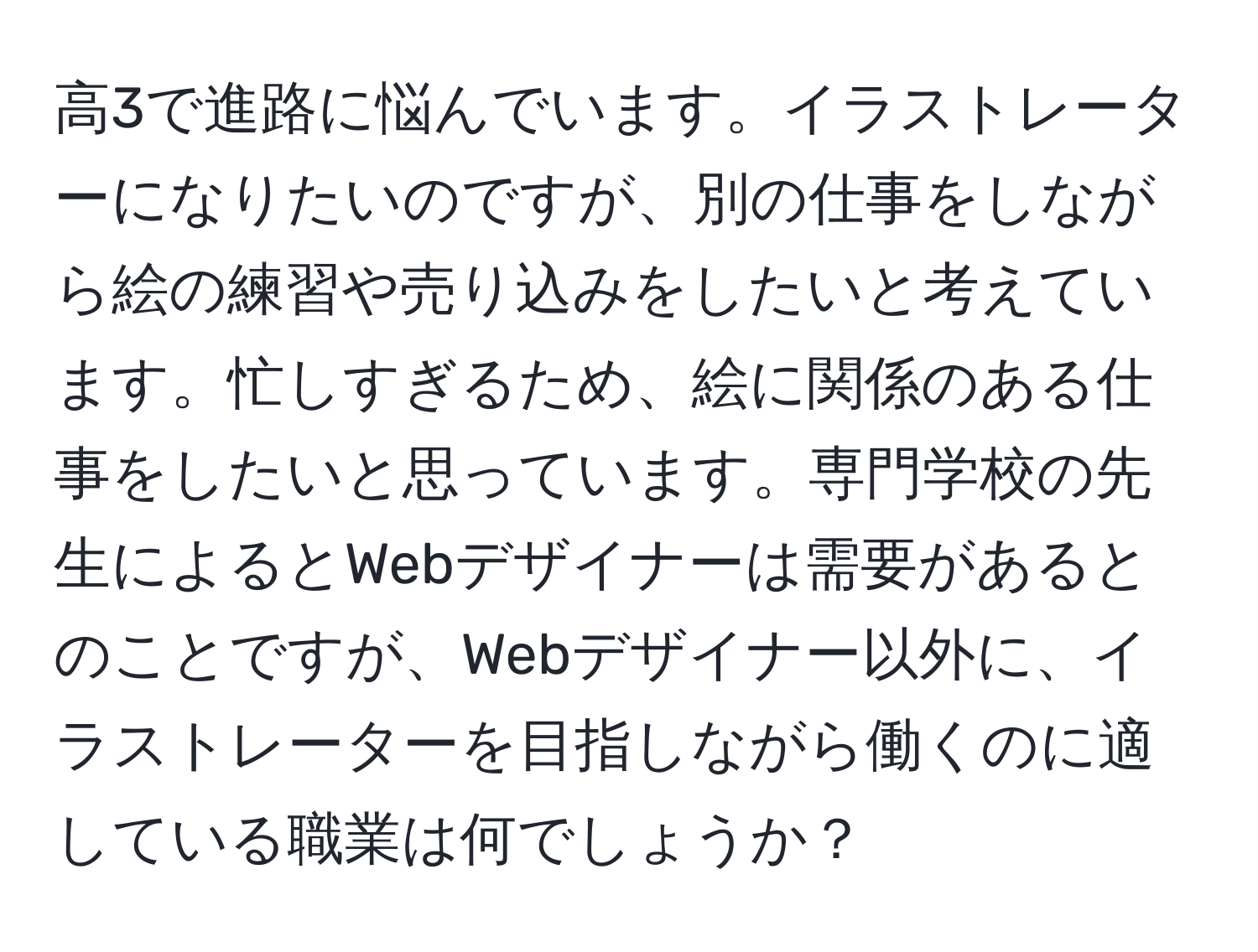 高3で進路に悩んでいます。イラストレーターになりたいのですが、別の仕事をしながら絵の練習や売り込みをしたいと考えています。忙しすぎるため、絵に関係のある仕事をしたいと思っています。専門学校の先生によるとWebデザイナーは需要があるとのことですが、Webデザイナー以外に、イラストレーターを目指しながら働くのに適している職業は何でしょうか？