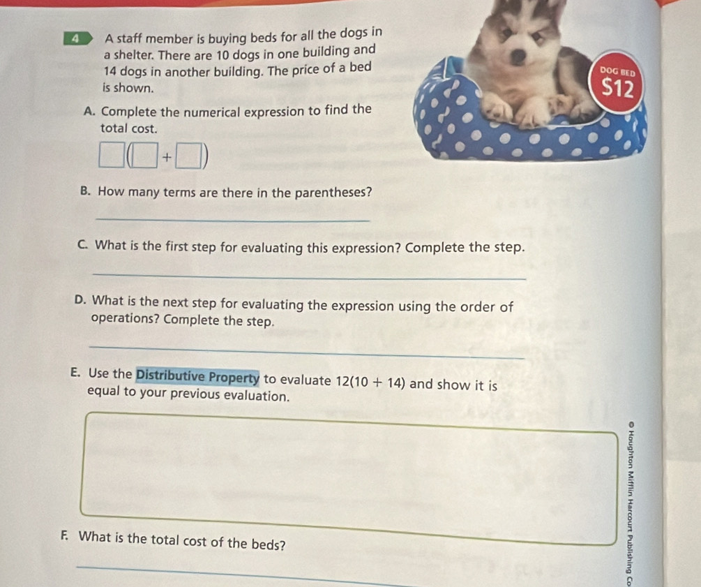 < > A staff member is buying beds for all the dogs in 
a shelter. There are 10 dogs in one building and
14 dogs in another building. The price of a bed 
is shown. 
A. Complete the numerical expression to find the 
total cost.
□ (□ +□ )
B. How many terms are there in the parentheses? 
_ 
C. What is the first step for evaluating this expression? Complete the step. 
_ 
D. What is the next step for evaluating the expression using the order of 
operations? Complete the step. 
_ 
E. Use the Distributive Property to evaluate 12(10+14) and show it is 
equal to your previous evaluation. 
F. What is the total cost of the beds? 
_