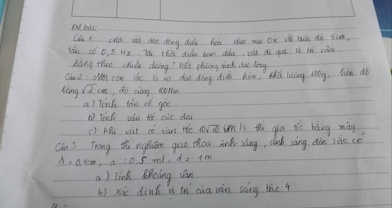 Dè bài: 
Cau 1. cMói iāi dāo dōng dièi hcā theo truc ox vā bièn do 5cm, 
tán só o, 5 H2 Tai thài dién bān dāu vāi di quā iì th cān 
eing theo cQuén duāng? Viét phaling think dao dōng 
CauoMot con lǎc lò xo duo dōng dién hòa, thá luāng long, thén dà 
làng sqrt(2)cm , do cing 100Nm
a) linh tán oó góo 
b) TinQ pán tǎ cuc dai 
() hhi vat có van tóo 10sqrt(10) tnis thi gia tòc bāng may 
Can 3 Trong thi ngǒuém giao thoa ank sāng, cnh song ctān sāc có
lambda =0.4cm, a=0.5m/s, d=1m
a) Tínk Rhoàng ván 
b) xóc dink i trì cha ván scing bāc 4