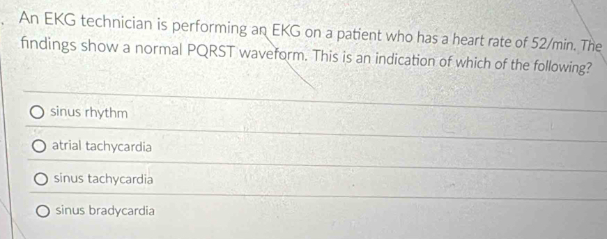 An EKG technician is performing an EKG on a patient who has a heart rate of 52/min. The
findings show a normal PQRST waveform. This is an indication of which of the following?
sinus rhythm
atrial tachycardia
sinus tachycardia
sinus bradycardia