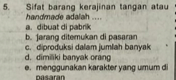 Sifat barang kerajinan tangan atau
handmade adalah ....
a. dibuat di pabrik
b. jarang ditemukan di pasaran
c. diproduksi dalam jumlah banyak
d. dimiliki banyak orang
e. menggunakan karakter yang umum di
pasaran