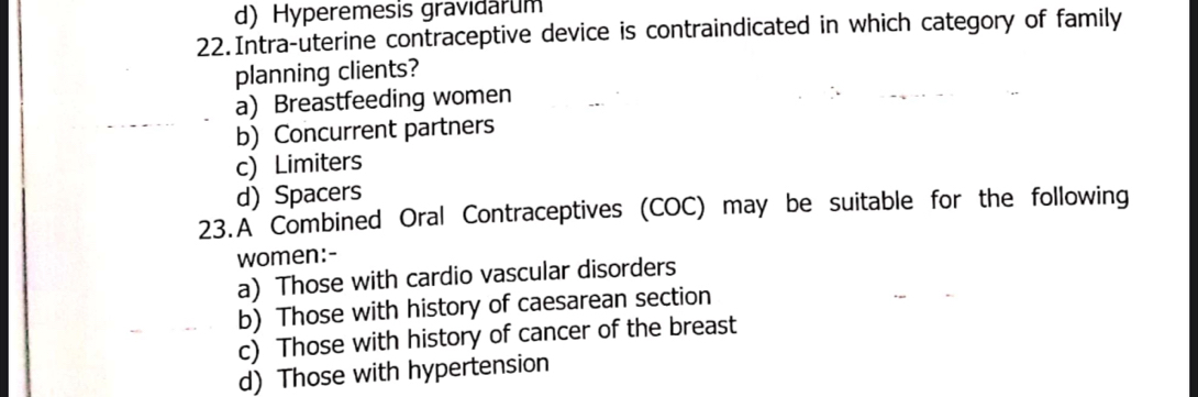 d) Hyperemesis gravidarum
22.Intra-uterine contraceptive device is contraindicated in which category of family
planning clients?
a) Breastfeeding women
b) Concurrent partners
c) Limiters
d) Spacers
23.A Combined Oral Contraceptives (COC) may be suitable for the following
women:-
a) Those with cardio vascular disorders
b) Those with history of caesarean section
c) Those with history of cancer of the breast
d) Those with hypertension