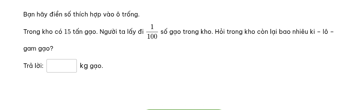 Bạn hãy điền số thích hợp vào ô trống. 
Trong kho có 15 tấn gạo. Người ta lấy đi  1/100  số gạo trong kho. Hỏi trong kho còn lại bao nhiêu ki-1hat o-
gam gạo? 
Trả lời: □ kg gạo.