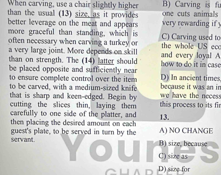 When carving, use a chair slightly higher B) Carving is fu
than the usual (13) size, as it provides one cuts animals
better leverage on the meat and appears very rewarding if y
more graceful than standing, which is C) Carving used to
often necessary when carving a turkey or the whole US ecc
a very large joint. More depends on skill and every loyal A
than on strength. The (14) latter should how to do it in case
be placed opposite and sufficiently near
to ensure complete control over the item D) In ancient times
to be carved, with a medium-sized knife because it was an in
that is sharp and keen-edged. Begin by we have the necess
cutting the slices thin, laying them this process to its fir
carefully to one side of the platter, and 13.
then placing the desired amount on each
guest's plate, to be served in turn by the A) NO CHANGE
servant. B) size, because
C) size as
D) size for