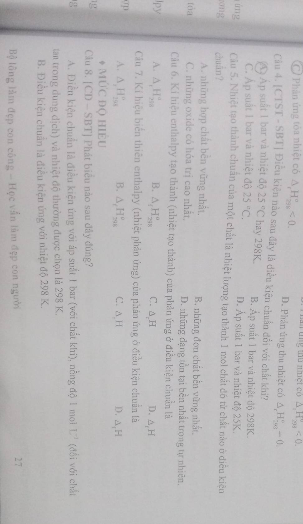 Ở Phản ứng tỏa nhiệt có △ _rH_(298)°<0.
lần tng thu nhiệt có △ _rH_(298)°<0.
D. Phản ứng thu nhiệt có △ _rH_(298)^o=0.
Câu 4. [CTST - SBT] Điều kiện nào sau đây là điều kiện chuẩn đối với chất khí?
Á ộ Áp suất 1 bar và nhiệt độ 25°C hay 298K. B. Áp suất 1 bar và nhiệt độ 298K.
C. Áp suất 1 bar và nhiệt độ 25°C.
D. Áp suất 1 bar và nhiệt độ 25K.
lứng Câu 5. Nhiệt tạo thành chuẩn của một chất là nhiệt lượng tạo thành 1 mol chất đó từ chất nào ở điều kiện
ong chuân?
A. những hợp chất bền vững nhất.
B. những đơn chất bền vững nhất.
tòa C. những oxide có hóa trị cao nhất. D. những dạng tồn tại bền nhất trong tự nhiên.
Câu 6. Kí hiệu enthalpy tạo thành (nhiệt tạo thành) của phản ứng ở điều kiện chuẩn là
lpy A. △ _rH_(298)° B. △ _fH_(298)^o C. △ _rH △ _fH
D.
Câu 7. Kí hiệu biến thiên enthalpy (nhiệt phản ứng) của phản ứng ở điều kiện chuẩn là
op
A. △ _rH_(298)^o B. △ _fH_(298)° C. △ _rH D. △ _fH
mức độ hiềU
1g
Câu 8. [CD-SBT |  Phát biểu nào sau đây đúng?
g A. Điền kiện chuẩn là điều kiện ứng với áp suất 1 bar (với chất khí), nồng độ 1 mol L^(-1) (đổi với chất
tan trong dung dịch) và nhiệt độ thường được chọn là 298 K.
B. Điều kiện chuẩn là điều kiện ứng với nhiệt độ 298 K.
Bộ lồng làm đẹp con công - Học vấn làm đẹp con người 27