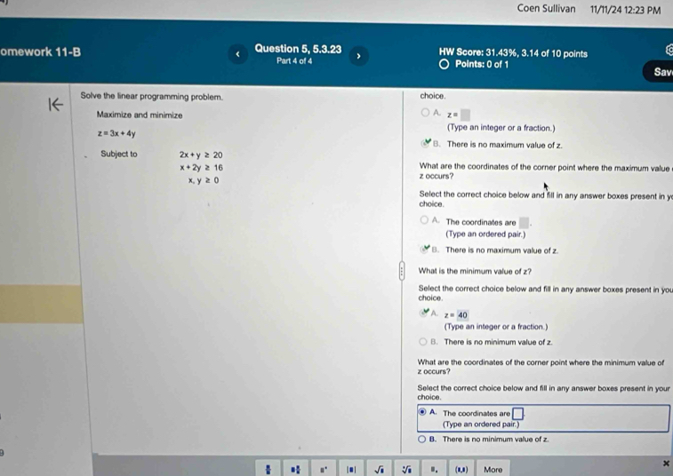 Coen Sullivan 11/11/24 12:23 PM

omework 11-B < Question 5, 5.3.23 HW Score: 31.43%, 3.14 of 10 points
Part 4 of 4 Points: 0 of 1
Sav
Solve the linear programming problem. choice.
Maximize and minimize
 A. z=□
z=3x+4y
(Type an integer or a fraction.)
B. There is no maximum value of z.
Subject to 2x+y≥ 20 What are the coordinates of the corner point where the maximum value
x+2y≥ 16
z occurs?
x y≥ 0
Select the correct choice below and fill in any answer boxes present in y
choice.
A The coordinates are
(Type an ordered pair.)
B. There is no maximum value of z
What is the minimum value of z?
Select the correct choice below and fill in any answer boxes present in yo
choice .
z=40
(Type an integer or a fraction.)
B. There is no minimum value of z
What are the coordinates of the corner point where the minimum vallue of
z occurs?
Select the correct choice below and fill in any answer boxes present in your
choice.
A. The coordinates are □
(Type an ordered pair.)
B. There is no minimum value of z.
■| sqrt(□ ) sqrt[3](a).. (8,8) More