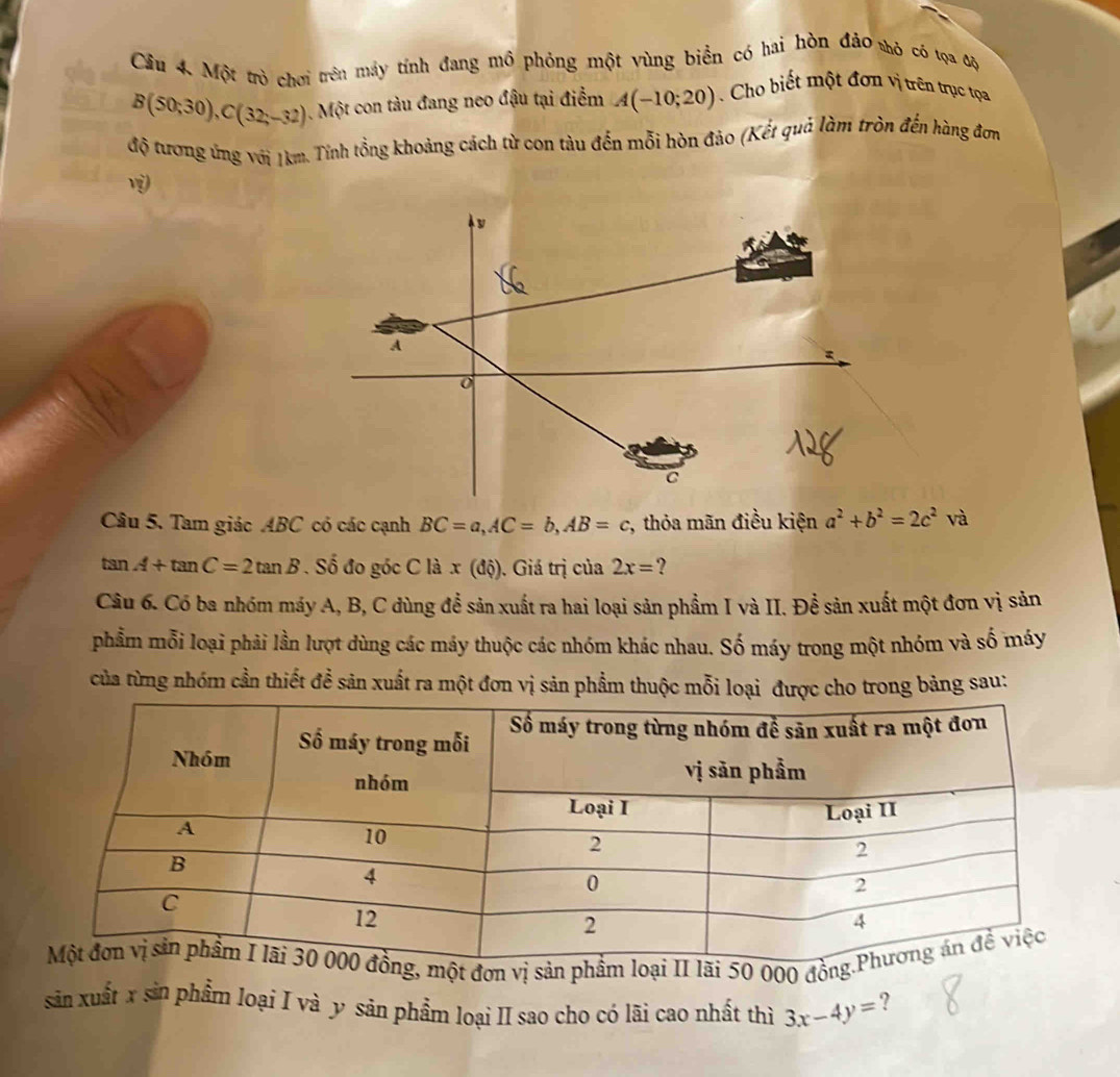 se Cầu 4. Một trò chơi trên máy tính đang mô phỏng một vùng biển có hai hòn đảo thỏ có tọa độ
B(50;30), C(32;-32) Một con tàu đang neo đậu tại điểm A(-10;20) Cho biết một đơn vị trên trục tọa 
độ tương ứng với 1km. Tính tổng khoảng cách từ con tàu đến mỗi hòn đảo (Kết quả làm tròn đến hàng đơn 
v 
y
A
o
C
Câu 5. Tam giác ABC có các cạnh BC=a, AC=b, AB=c , thỏa mãn điều kiện a^2+b^2=2c^2 và
tan A+tan C=2tan B. Số đo góc C là x(dhat Q). Giá trị của 2x= ? 
Câu 6. Có ba nhóm máy A, B, C dùng để sản xuất ra hai loại sản phẩm I và II. Đề sản xuất một đơn vị sản 
phẩm mỗi loại phải lần lượt dùng các máy thuộc các nhóm khác nhau. Số máy trong một nhóm và số máy 
của từng nhóm cần thiết đề sản xuất ra một đơn vị sản phẩm thuộc mỗi loại được cho trong bảng sau: 
sản xuất x sản phẩm loại I và y sản phẩm loại II sao cho có lãi cao nhất thì 3x-4y= ?