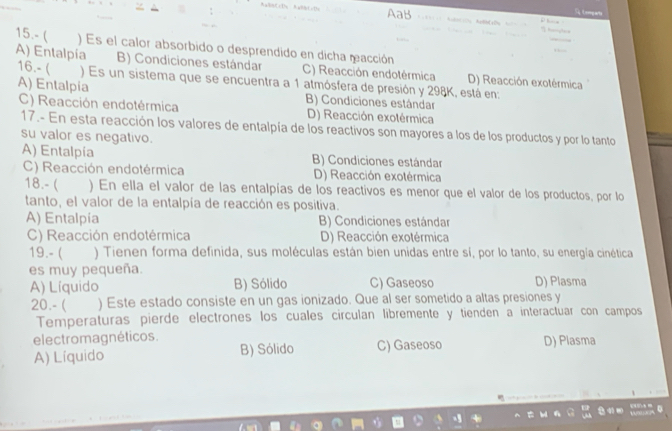 AaB
15.- ( ) Es el calor absorbido o desprendido en dicha racción
A) Entalpia B) Condiciones estándar C) Reacción endotérmica D) Reacción exotérmica
16.- ( ) Es un sistema que se encuentra a 1 atmósfera de presión y 298K, está en:
A) Entalpia B) Condiciones estándar
C) Reacción endotérmica D) Reacción exotérmica
17.- En esta reacción los valores de entalpía de los reactivos son mayores a los de los productos y por lo tanto
su valor es negativo.
A) Entalpía B) Condiciones estándar
C) Reacción endotérmica D) Reacción exotérmica
18.- ( ) En ella el valor de las entalpías de los reactivos es menor que el valor de los productos, por lo
tanto, el valor de la entalpía de reacción es positiva.
A) Entalpía B) Condiciones estándar
C) Reacción endotérmica D) Reacción exotérmica
19.- ( ) Tienen forma definida, sus moléculas están bien unidas entre sí, por lo tanto, su energía cinética
es muy pequeña.
A) Líquido B) Sólido C) Gaseoso D) Plasma
20.- ( ) Este estado consiste en un gas ionizado. Que al ser sometido a altas presiones y
Temperaturas pierde electrones los cuales circulan libremente y tienden a interactuar con campos
electromagnéticos. D) Plasma
A) Líquido B) Sólido C) Gaseoso