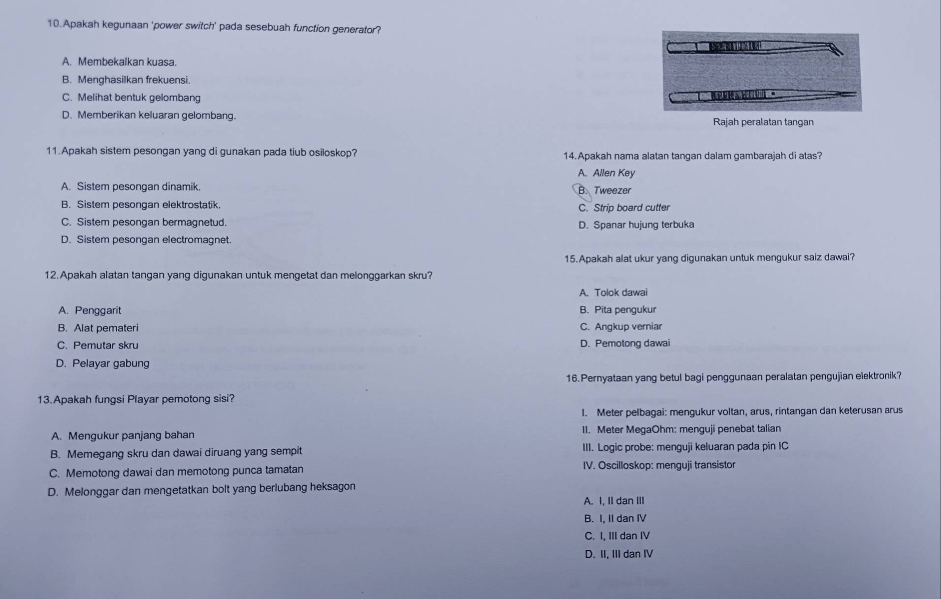 Apakah kegunaan 'power switch' pada sesebuah function generator?
A. Membekalkan kuasa.
B. Menghasilkan frekuensi.
C. Melihat bentuk gelombang
D. Memberikan keluaran gelombang. Rajah peralatan tangan
11.Apakah sistem pesongan yang di gunakan pada tiub osiloskop? 14.Apakah nama alatan tangan dalam gambarajah di atas?
A. Allen Key
A. Sistem pesongan dinamik. B. Tweezer
B. Sistem pesongan elektrostatik. C. Strip board cutter
C. Sistem pesongan bermagnetud.
D. Spanar hujung terbuka
D. Sistem pesongan electromagnet.
15.Apakah alat ukur yang digunakan untuk mengukur saiz dawai?
12.Apakah alatan tangan yang digunakan untuk mengetat dan melonggarkan skru?
A. Tolok dawai
A. Penggarit B. Pita pengukur
B. Alat pemateri C. Angkup verniar
C. Pemutar skru D. Pemotong dawai
D. Pelayar gabung
16.Pernyataan yang betul bagi penggunaan peralatan pengujian elektronik?
13.Apakah fungsi Playar pemotong sisi?
I. Meter pelbagai: mengukur voltan, arus, rintangan dan keterusan arus
A. Mengukur panjang bahan II. Meter MegaOhm: menguji penebat talian
B. Memegang skru dan dawai diruang yang sempit III. Logic probe: menguji keluaran pada pin IC
C. Memotong dawai dan memotong punca tamatan
IV. Oscilloskop: menguji transistor
D. Melonggar dan mengetatkan bolt yang berlubang heksagon
A. I, II dan III
B. I, II dan IV
C. I, III dan IV
D. II, III dan IV