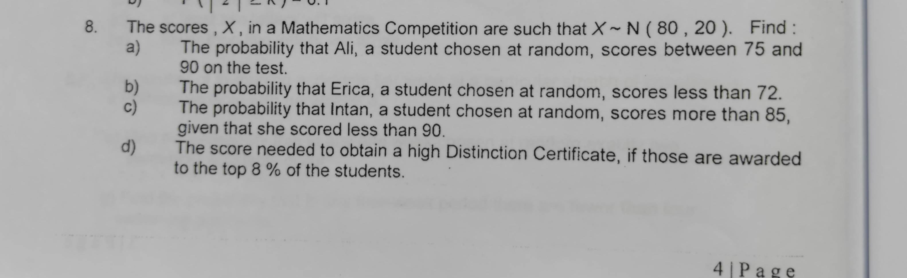 The scores , X , in a Mathematics Competition are such that Xsim N(80,20). Find : 
a) The probability that Ali, a student chosen at random, scores between 75 and
90 on the test. 
b) The probability that Erica, a student chosen at random, scores less than 72. 
c) The probability that Intan, a student chosen at random, scores more than 85, 
given that she scored less than 90. 
d) The score needed to obtain a high Distinction Certificate, if those are awarded 
to the top 8 % of the students. 
4 | Page