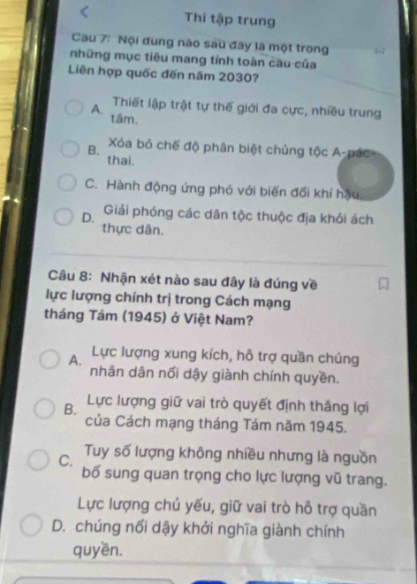 Thi tập trung
Cầu 7: Nội đung nào sau đãy là một trong
những mục tiêu mang tính toàn cầu của
Liên hợp quốc đến năm 2030?
Thiết lập trật tự thế giới đa cực, nhiều trung
A. tâm.
B. Xóa bỏ chế độ phân biệt chủng tộc A-pác
thai.
C. Hành động ứng phó với biến đối khí hậu
D. Giải phóng các dân tộc thuộc địa khỏi ách
thực dân.
Câu 8: Nhận xét nào sau đây là đúng về
lực lượng chính trị trong Cách mạng
tháng Tám (1945) ở Việt Nam?
A. Lực lượng xung kích, hỗ trợ quần chúng
nhân dân nổi dậy giành chính quyền.
B. Lực lượng giữ vai trò quyết định thắng lợi
của Cách mạng tháng Tám năm 1945.
C. Tuy số lượng không nhiều nhưng là nguồn
bố sung quan trọng cho lực lượng vũ trang.
Lực lượng chủ yếu, giữ vai trò hỗ trợ quần
D. chúng nổi dậy khởi nghĩa giành chính
quyền.