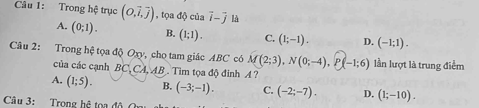 Trong hệ trục (O,vector i,vector j) , tọa độ của vector i-vector j là
A. (0;1).
B. (1;1).
C. (1;-1).
D. (-1;1). 
Câu 2: Trong hệ tọa độ Oxy, cho tam giác ABC có M(2;3), N(0;-4), P(-1;6) lần lượt là trung điểm
của các cạnh BC, CA, AB. Tìm tọa độ đỉnh A ?
A. (1;5).
B. (-3;-1). C. (-2;-7). D. (1;-10). 
Câu 3: Trong hệ toa độ O