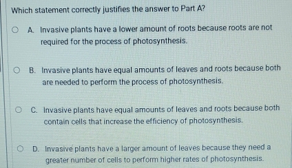 Which statement correctly justifies the answer to Part A?
A. Invasive plants have a lower amount of roots because roots are not
required for the process of photosynthesis.
B. Invasive plants have equal amounts of leaves and roots because both
are needed to perform the process of photosynthesis.
C. Invasive plants have equal amounts of leaves and roots because both
contain cells that increase the efficiency of photosynthesis.
D. Invasive plants have a larger amount of leaves because they need a
greater number of cells to perform higher rates of photosynthesis.