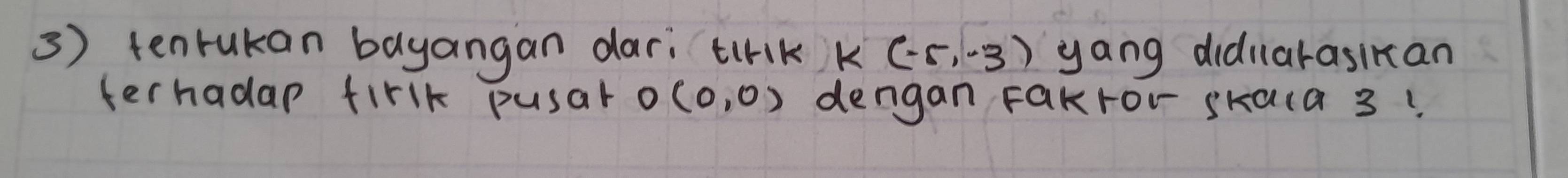 tenrukan bayangan dari tirk k (-5,-3) yang didnarasikan 
terhadap firlk pusar O(0,0) dengan Fakror skaca 3!