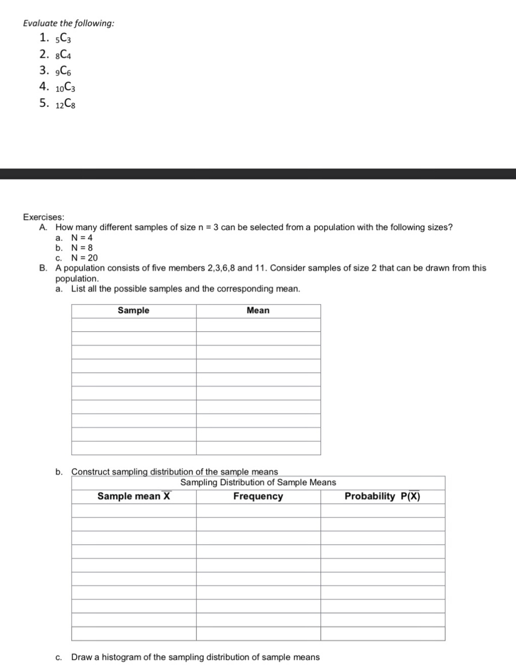 Evaluate the following:
1. _5C_3
2. _8C_4
3. _9C_6
4. _10C_3
5. _12C_8
Exercises:
A. How many different samples of size n=3 can be selected from a population with the following sizes?
a. N=4
b. N=8
C. N=20
B. A population consists of five members 2,3,6,8 and 11. Consider samples of size 2 that can be drawn from this
population.
a. List all the possible samples and the corresponding mean.
c. Draw a histogram of the sampling distribution of sample means