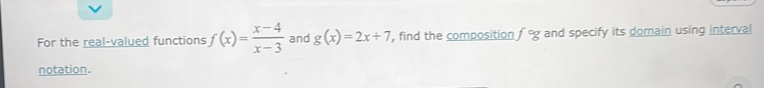 For the real-valued functions f(x)= (x-4)/x-3  and g(x)=2x+7 , find the composition f° and specify its domain using interval 
notation.