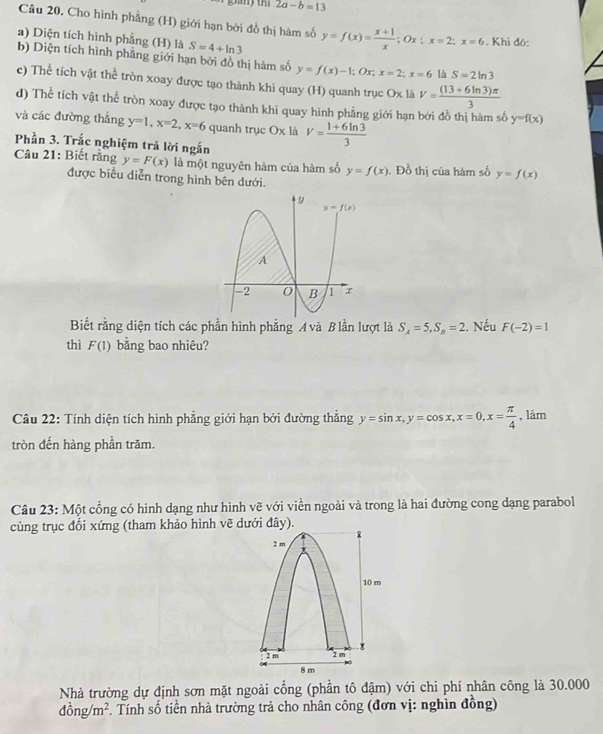 2a-b=13
Câu 20. Cho hình phẳng (H) giới hạn bởi đồ thị hàm số y=f(x)= (x+1)/x  Ox; x=2;x=6 Khi đó:
a) Diện tích hình phẳng (H) là S=4+ln 3
b) Diện tích hình phẳng giới hạn bởi đồ thị hàm số y=f(x)-1;Ox;x=2;x=6 là S=2ln 3
c) Thể tích vật thể tròn xoay được tạo thành khi quay (H) quanh trục Ox là V= ((13+6ln 3)π )/3 
d) Thể tích vật thể tròn xoay được tạo thành khi quay hình phẳng giới hạn bởi đồ thị hàm số y=f(x)
và các đường thắng y=1,x=2,x=6 quanh trục Ox là V= (1+6ln 3)/3 
Phần 3. Trắc nghiệm trả lời ngắn
Câu 21: Biết rằng y=F(x) là một nguyên hàm của hàm số y=f(x). Đồ thị của hàm số y=f(x)
được biểu diễn trong hình bên dưới.
Biết rằng diện tích các phần hình phẳng A và B lần lượt là S_A=5,S_B=2. Nếu F(-2)=1
thì F(1) bằng bao nhiêu?
Câu 22: Tính diện tích hình phẳng giới hạn bởi đường thắng y=sin x,y=cos x,x=0,x= π /4  , làm
tròn đến hàng phần trăm.
Câu 23: Một cổng có hình dạng như hình vẽ với viền ngoài và trong là hai đường cong dạng parabol
cùng trục đổi xứng (tham khảo hình vẽ dưới đây).
Nhà trường dự định sơn mặt ngoài cổng (phần tô đậm) với chi phí nhân công là 30.000
dong/m^2. Tính số tiền nhà trường trả cho nhân công (đơn vị: nghìn đồng)